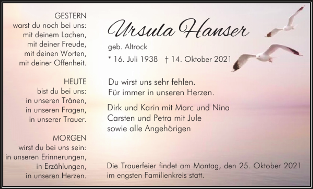 <p>GESTERN<br />warst du noch bei uns:<br />mit deinem Lachen,<br />mit deiner Freude,<br />mit deinen Worten,<br />mit deiner Offenheit.<br />HEUTE<br />bist du bei uns:<br />in unseren Tränen,<br />in unseren Fragen,<br />in unserer Trauer.<br />MORGEN<br />wirst du bei uns sein:<br />in unseren Erinnerungen,<br />in Erzählungen,<br />in unseren Herzen.</p><p>Ursula Hanser<br />geb. Altrock</p><p>* 16. Juli 1938 † 14. Oktober 2021</p><p>Du wirst uns sehr fehlen.<br />Für immer in unseren Herzen.<br />Dirk und Karin mit Marc und Nina<br />Carsten und Petra mit Jule<br />sowie alle Angehörigen</p><p>Die Trauerfeier findet am Montag, den 25. Oktober 2021<br />im engsten Familienkreis statt.</p>