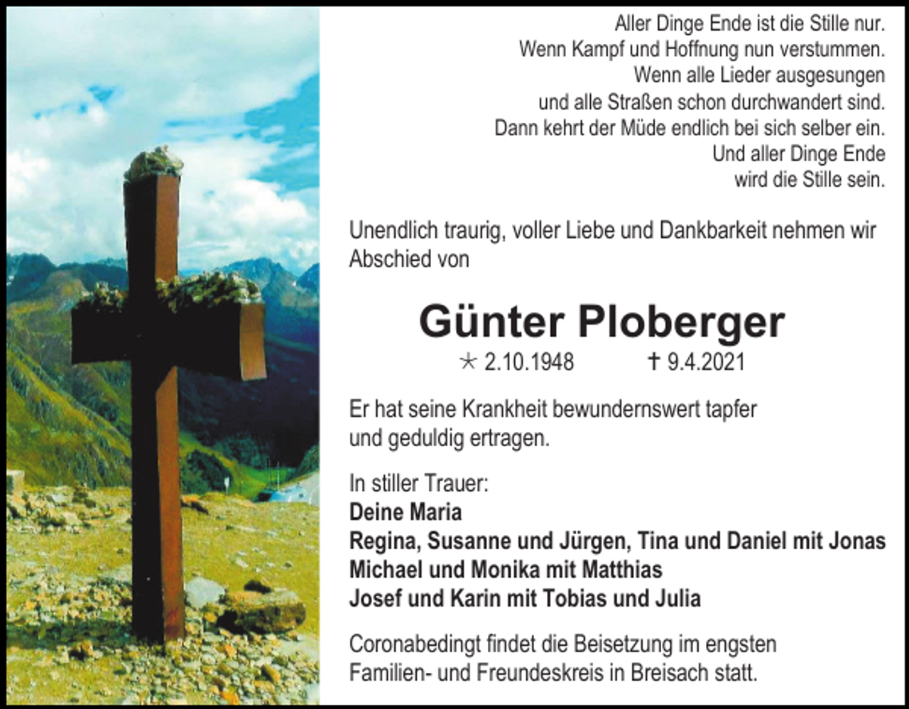 <p>Aller Dinge Ende ist die Stille nur.<br />Wenn Kampf und Hoffnung nun verstummen.<br />Wenn alle Lieder ausgesungen<br />und alle Straßen schon durchwandert sind.<br />Dann kehrt der Müde endlich bei sich selber ein.<br />Und aller Dinge Ende<br />wird die Stille sein.</p><p>Unendlich traurig, voller Liebe und Dankbarkeit nehmen wir<br />Abschied von</p><p>Günter Ploberger<br /> 2.10.1948</p><p> 9.4.2021</p><p>Er hat seine Krankheit bewundernswert tapfer<br />und geduldig ertragen.<br />In stiller Trauer:<br />Deine Maria<br />Regina, Susanne und Jürgen, Tina und Daniel mit Jonas<br />Michael und Monika mit Matthias<br />Josef und Karin mit Tobias und Julia<br />Coronabedingt findet die Beisetzung im engsten<br />Familien- und Freundeskreis in Breisach statt.</p>
