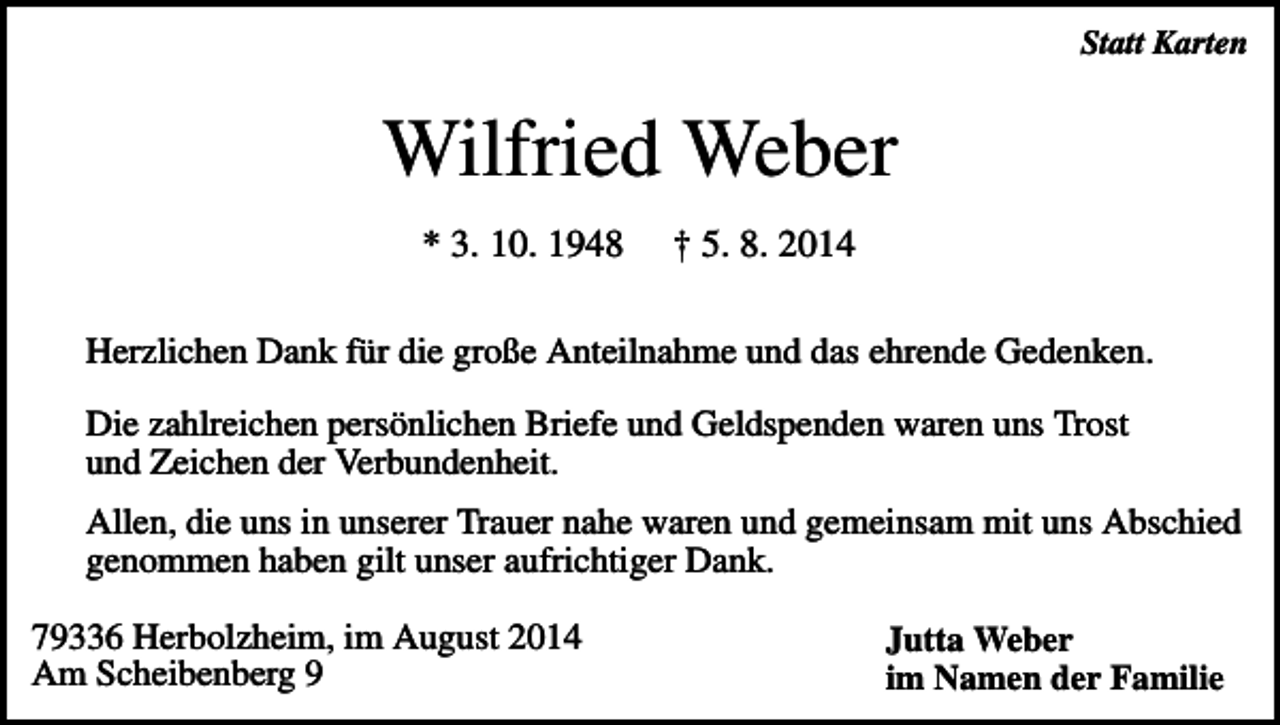 <p>Statt Karten</p><p>Wilfried Weber<br />* 3. 10. 1948</p><p>† 5. 8. 2014</p><p>Herzlichen Dank für die große Anteilnahme und das ehrende Gedenken.<br />Die zahlreichen persönlichen Briefe und Geldspenden waren uns Trost<br />und Zeichen der Verbundenheit.<br />Allen, die uns in unserer Trauer nahe waren und gemeinsam mit uns Abschied<br />genommen haben gilt unser aufrichtiger Dank.<br />79336 Herbolzheim, im August 2014<br />Am Scheibenberg 9</p><p>Jutta Weber<br />im Namen der Familie</p>
