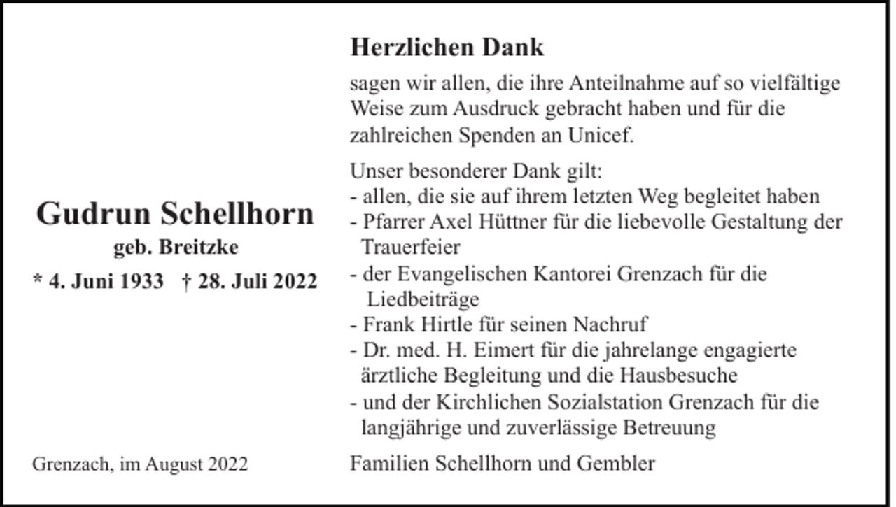 <p>Herzlichen Dank<br />sagen wir allen, die ihre Anteilnahme auf so vielfältige<br />Weise zum Ausdruck gebracht haben und für die<br />zahlreichen Spenden an Unicef.</p><p>Gudrun Schellhorn<br />geb. Breitzke<br />* 4. Juni 1933 † 28. Juli 2022</p><p>Grenzach, im August 2022</p><p>Unser besonderer Dank gilt:<br />- allen, die sie auf ihrem letzten Weg begleitet haben<br />- Pfarrer Axel Hüttner für die liebevolle Gestaltung der<br />Trauerfeier<br />- der Evangelischen Kantorei Grenzach für die<br />Liedbeiträge<br />- Frank Hirtle für seinen Nachruf<br />- Dr. med. H. Eimert für die jahrelange engagierte<br />ärztliche Begleitung und die Hausbesuche<br />- und der Kirchlichen Sozialstation Grenzach für die<br />langjährige und zuverlässige Betreuung<br />Familien Schellhorn und Gembler</p>