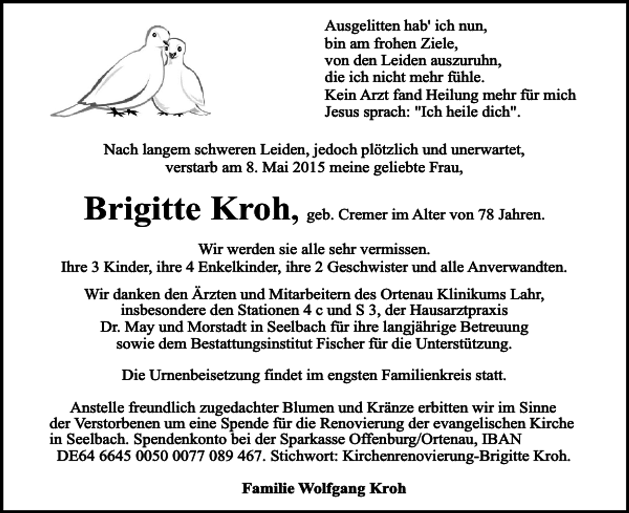 <p>Ausgelitten hab' ich nun,<br />bin am frohen Ziele,<br />von den Leiden auszuruhn,<br />die ich nicht mehr fühle.<br />Kein Arzt fand Heilung mehr für mich<br />Jesus sprach: "Ich heile dich".<br />Nach langem schweren Leiden, jedoch plötzlich und unerwartet,<br />verstarb am 8. Mai 2015 meine geliebte Frau,</p><p>Brigitte Kroh, geb. Cremer im Alter von 78 Jahren.<br />Wir werden sie alle sehr vermissen.<br />Ihre 3 Kinder, ihre 4 Enkelkinder, ihre 2 Geschwister und alle Anverwandten.<br />Wir danken den Ärzten und Mitarbeitern des Ortenau Klinikums Lahr,<br />insbesondere den Stationen 4 c und S 3, der Hausarztpraxis<br />Dr. May und Morstadt in Seelbach für ihre langjährige Betreuung<br />sowie dem Bestattungsinstitut Fischer für die Unterstützung.<br />Die Urnenbeisetzung findet im engsten Familienkreis statt.<br />Anstelle freundlich zugedachter Blumen und Kränze erbitten wir im Sinne<br />der Verstorbenen um eine Spende für die Renovierung der evangelischen Kirche<br />in Seelbach. Spendenkonto bei der Sparkasse Offenburg/Ortenau, IBAN<br />DE64 6645 005077 089 467. Stichwort: Kirchenrenovierung-Brigitte Kroh.<br />Familie Wolfgang Kroh</p>