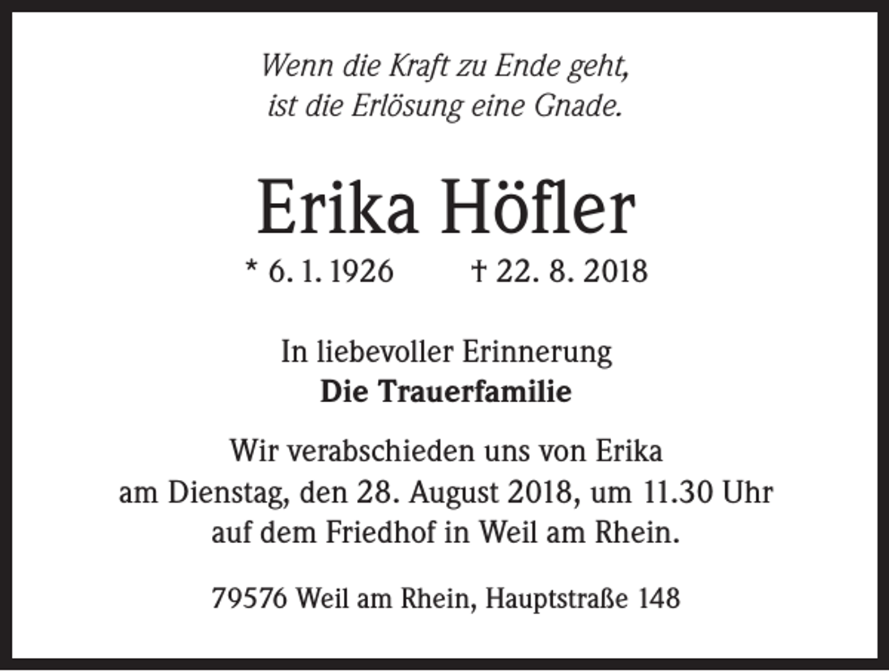 <p>Wenn die Kraft zu Ende geht,<br />ist die Erlösung eine Gnade.</p><p>Erika Höfler</p><p>* 6. 1. 1926</p><p>† 22. 8. 2018</p><p>In liebevoller Erinnerung<br />Die Trauerfamilie<br />Wir verabschieden uns von Erika<br />am Dienstag, den 28. August 2018, um 11.30 Uhr<br />auf dem Friedhof in Weil am Rhein.<br />79576 Weil am Rhein, Hauptstraße 148</p>