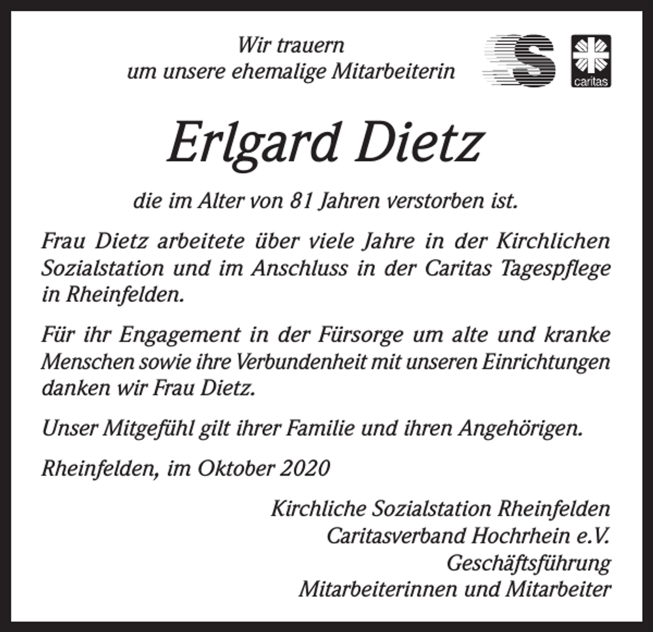 <p>Wir trauern<br />um unsere ehemalige Mitarbeiterin</p><p>Erlgard Dietz<br />die im Alter von 81 Jahren verstorben ist.<br />Frau Dietz arbeitete über viele Jahre in der Kirchlichen<br />Sozialstation und im Anschluss in der Caritas Tagespflege<br />in Rheinfelden.<br />Für ihr Engagement in der Fürsorge um alte und kranke<br />Menschen sowie ihre Verbundenheit mit unseren Einrichtungen<br />danken wir Frau Dietz.<br />Unser Mitgefühl gilt ihrer Familie und ihren Angehörigen.<br />Rheinfelden, im Oktober 2020<br />Kirchliche Sozialstation Rheinfelden<br />Caritasverband Hochrhein e.V.<br />Geschäftsführung<br />Mitarbeiterinnen und Mitarbeiter</p>