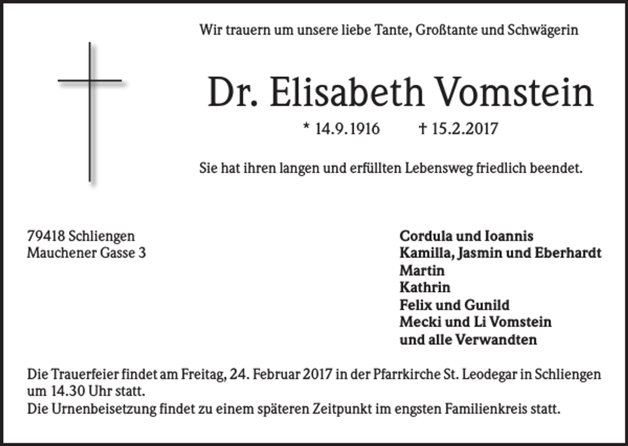 <p>Wir trauern um unsere liebe Tante, Großtante und Schwägerin</p><p>Dr. Elisabeth Vomstein<br />* 14.9.1916</p><p>† 15.2.2017</p><p>Sie hat ihren langen und erfüllten Lebensweg friedlich beendet.</p><p>79418 Schliengen<br />Mauchener Gasse 3</p><p>Cordula und Ioannis<br />Kamilla, Jasmin und Eberhardt<br />Martin<br />Kathrin<br />Felix und Gunild<br />Mecki und Li Vomstein<br />und alle Verwandten</p><p>Die Trauerfeier findet am Freitag, 24. Februar 2017 in der Pfarrkirche St. Leodegar in Schliengen<br />um 14.30 Uhr statt.<br />Die Urnenbeisetzung findet zu einem späteren Zeitpunkt im engsten Familienkreis statt.</p>