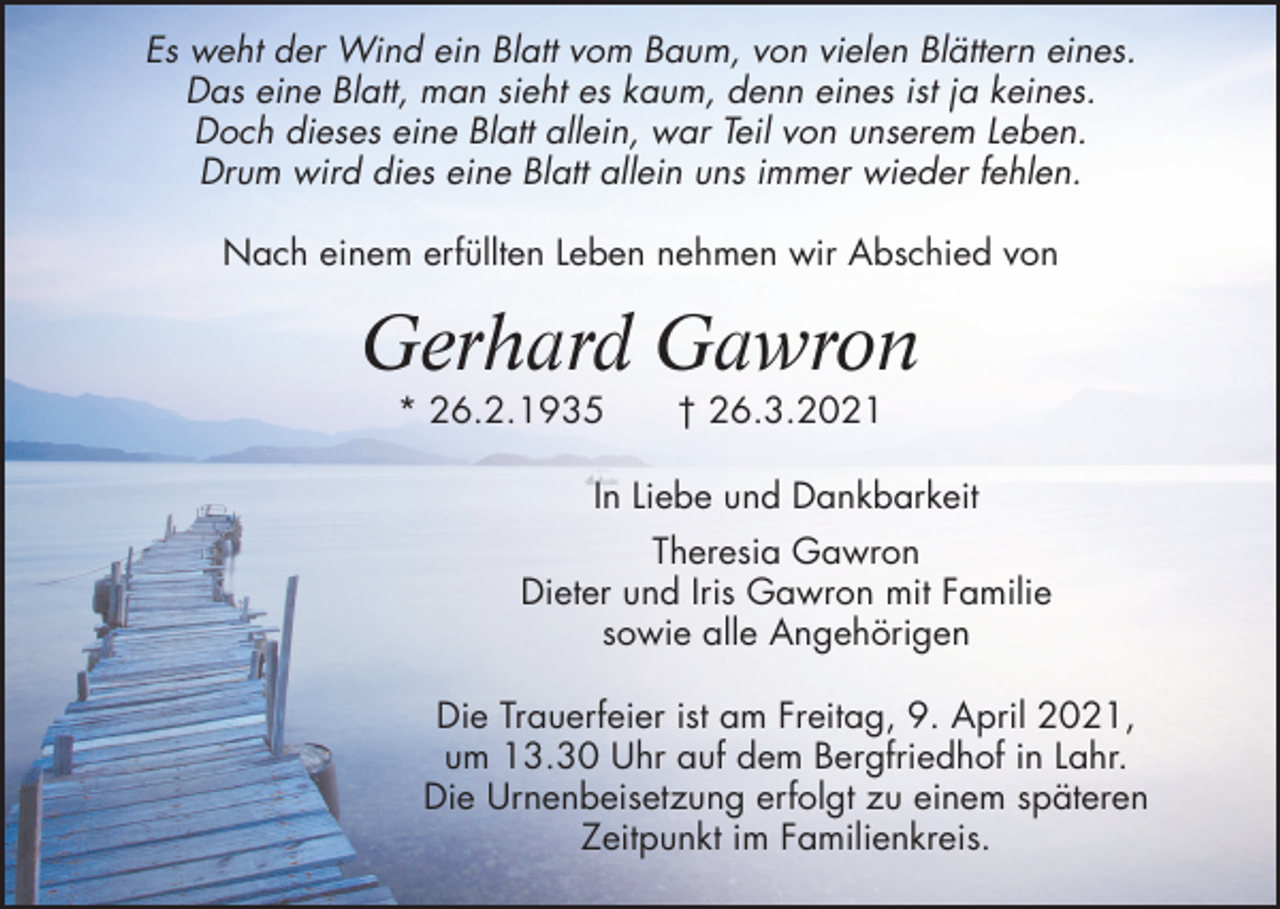 <p>Es weht der Wind ein Blatt vom Baum, von vielen Blättern eines.<br />Das eine Blatt, man sieht es kaum, denn eines ist ja keines.<br />Doch dieses eine Blatt allein, war Teil von unserem Leben.<br />Drum wird dies eine Blatt allein uns immer wieder fehlen.<br />Nach einem erfüllten Leben nehmen wir Abschied von</p><p>Gerhard Gawron<br />* 26.2.1935</p><p>† 26.3.2021</p><p>In Liebe und Dankbarkeit<br />Theresia Gawron<br />Dieter und Iris Gawron mit Familie<br />sowie alle Angehörigen<br />Die Trauerfeier ist am Freitag, 9. April 2021,<br />um 13.30 Uhr auf dem Bergfriedhof in Lahr.<br />Die Urnenbeisetzung erfolgt zu einem späteren<br />Zeitpunkt im Familienkreis.</p>