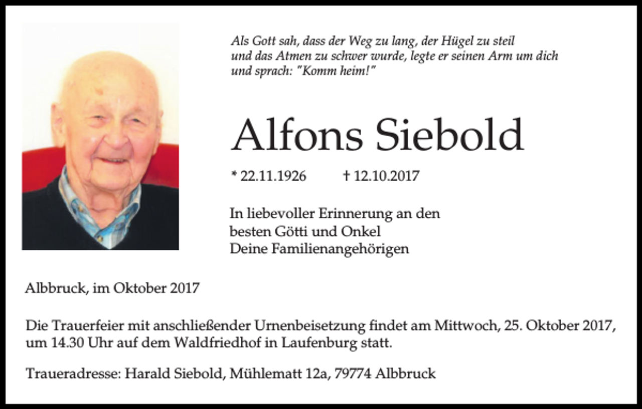 <p>Als Gott sah, dass der Weg zu lang, der Hügel zu steil<br />und das Atmen zu schwer wurde, legte er seinen Arm um dich<br />und sprach: "Komm heim!"</p><p>Alfons Siebold<br />* 22.11.1926</p><p>† 12.10.2017</p><p>In liebevoller Erinnerung an den<br />besten Götti und Onkel<br />Deine Familienangehörigen<br />Albbruck, im Oktober 2017<br />Die Trauerfeier mit anschließender Urnenbeisetzung findet am Mittwoch, 25. Oktober 2017,<br />um 14.30 Uhr auf dem Waldfriedhof in Laufenburg statt.<br />Traueradresse: Harald Siebold, Mühlematt 12a, 79774 Albbruck</p>