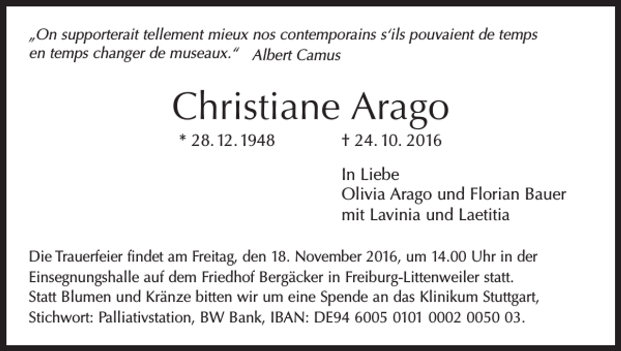 <p>„On supporterait tellement mieux nos contemporains s‘ils pouvaient de temps<br />en temps changer de museaux.“ Albert Camus</p><p>Christiane Arago<br />* 28. 12. 1948 † 24. 10. 2016<br />In Liebe<br />Olivia Arago und Florian Bauer<br />mit Lavinia und Laetitia<br />Die Trauerfeier findet am Freitag, den 18. November 2016, um 14.00 Uhr in der<br />Einsegnungshalle auf dem Friedhof Bergäcker in Freiburg-Littenweiler statt.<br />Statt Blumen und Kränze bitten wir um eine Spende an das Klinikum Stuttgart,<br />Stichwort: Palliativstation, BW Bank, IBAN: DE94 6005 0101 0002 0053.</p>