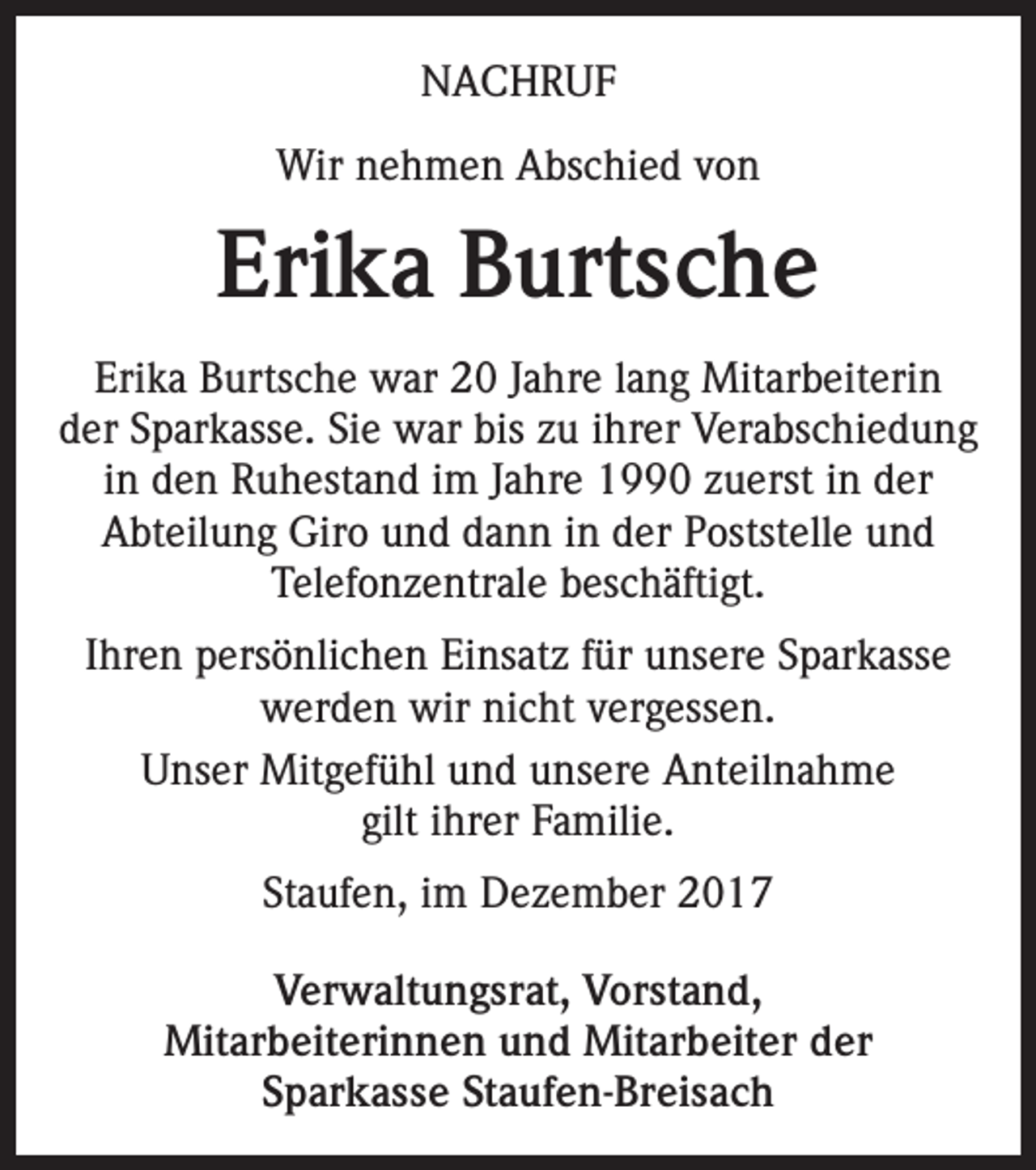 <p>NACHRUF<br />Wir nehmen Abschied von</p><p>Erika Burtsche<br />Erika Burtsche war 20 Jahre lang Mitarbeiterin<br />der Sparkasse. Sie war bis zu ihrer Verabschiedung<br />in den Ruhestand im Jahre 1990 zuerst in der<br />Abteilung Giro und dann in der Poststelle und<br />Telefonzentrale beschäftigt.<br />Ihren persönlichen Einsatz für unsere Sparkasse<br />werden wir nicht vergessen.<br />Unser Mitgefühl und unsere Anteilnahme<br />gilt ihrer Familie.<br />Staufen, im Dezember 2017<br />Verwaltungsrat, Vorstand,<br />Mitarbeiterinnen und Mitarbeiter der<br />Sparkasse Staufen-Breisach</p>