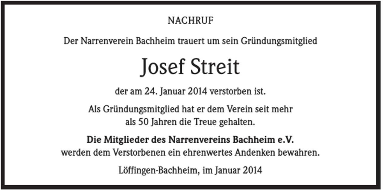 <p>NACHRUF<br />Der Narrenverein Bachheim trauert um sein Gründungsmitglied</p><p>Josef Streit<br />der am 24. Januar 2014 verstorben ist.<br />Als Gründungsmitglied hat er dem Verein seit mehr<br />als 50 Jahren die Treue gehalten.<br />Die Mitglieder des Narrenvereins Bachheim e.V.<br />werden dem Verstorbenen ein ehrenwertes Andenken bewahren.<br />Löffingen-Bachheim, im Januar 2014</p>
