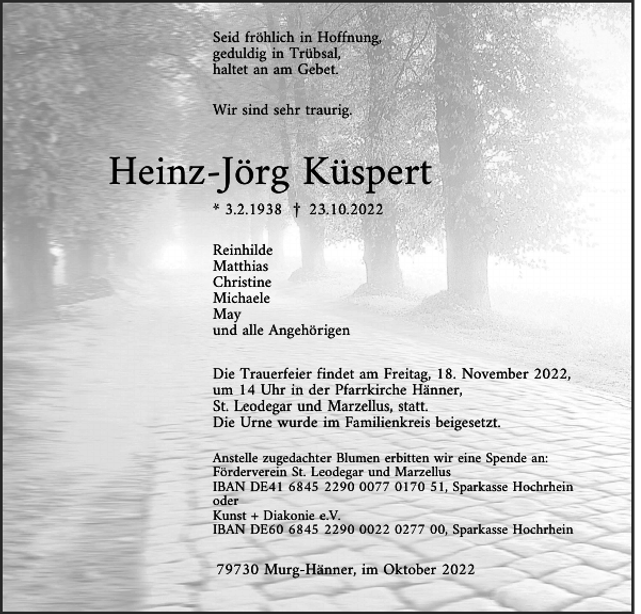 <p>Seid fröhlich in Hoffnung,<br />geduldig in Trübsal,<br />haltet an am Gebet.<br />Wir sind sehr traurig.</p><p>Heinz-Jörg Küspert<br />* 3.2.1938 £ 23.10.2022<br />Reinhilde<br />Matthias<br />Christine<br />Michaele<br />May<br />und alle Angehörigen<br />Die Trauerfeier findet am Freitag, 18. November 2022,<br />um 14 Uhr in der Pfarrkirche Hänner,<br />St. Leodegar und Marzellus, statt.<br />Die Urne wurde im Familienkreis beigesetzt.<br />Anstelle zugedachter Blumen erbitten wir eine Spende an:<br />Förderverein St. Leodegar und Marzellus<br />IBAN DE41 6845 229077 0170 51, Sparkasse Hochrhein<br />oder<br />Kunst + Diakonie e.V.<br />IBAN DE60 6845 229022 0277 00, Sparkasse Hochrhein</p><p>79730 Murg-Hänner, im Oktober 2022</p>