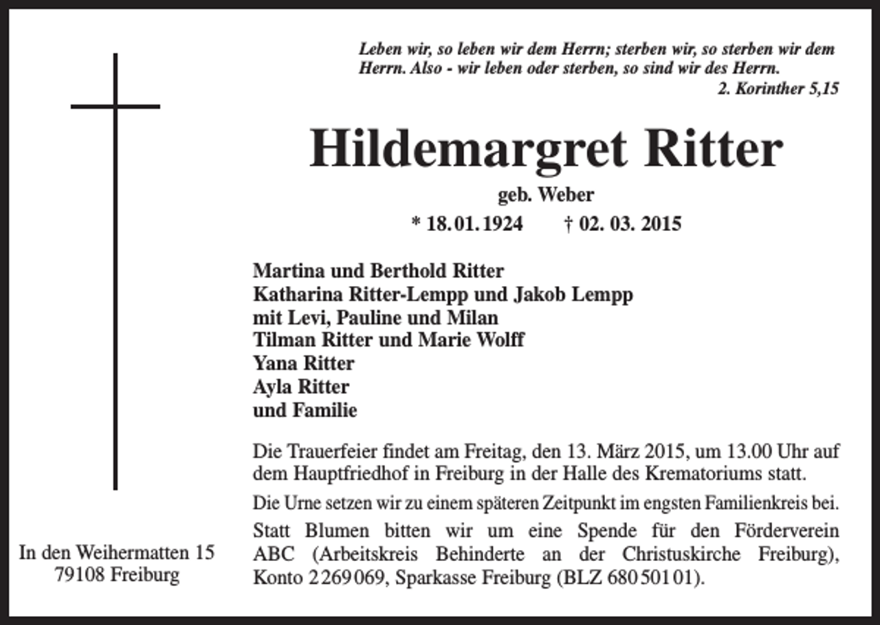 <p>Leben wir, so leben wir dem Herrn; sterben wir, so sterben wir dem<br />Herrn. Also - wir leben oder sterben, so sind wir des Herrn.</p><p>2. Korinther 5,15</p><p>Hildemargret Ritter<br />geb. Weber<br />* 18. 01. 1924 † 02. 03. 2015<br />Martina und Berthold Ritter<br />Katharina Ritter-Lempp und Jakob Lempp<br />mit Levi, Pauline und Milan<br />Tilman Ritter und Marie Wolff<br />Yana Ritter<br />Ayla Ritter<br />und Familie</p><p>In den Weihermatten 15<br />79108 Freiburg</p><p>Die Trauerfeier findet am Freitag, den 13. März 2015, um 13.00 Uhr auf<br />dem Hauptfriedhof in Freiburg in der Halle des Krematoriums statt.<br />Die Urne setzen wir zu einem späteren Zeitpunkt im engsten ­Familienkreis bei.<br />Statt Blumen bitten wir um eine Spende für den Förderverein<br />ABC (Arbeitskreis Behinderte an der Christuskirche Freiburg),<br />Konto 69 069, Sparkasse Freiburg (BLZ 680 5).</p>