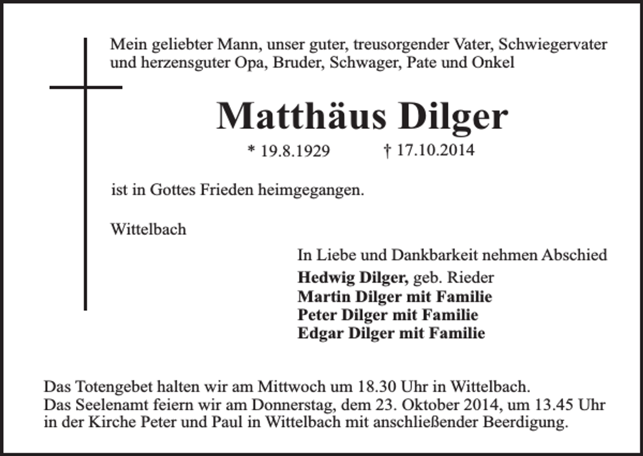 <p>Mein geliebter Mann, unser guter, treusorgender Vater, Schwiegervater<br />und herzensguter Opa, Bruder, Schwager, Pate und Onkel</p><p>Matthäus Dilger<br />* 19.8.1929</p><p>† 17.10.2014</p><p>ist in Gottes Frieden heimgegangen.<br />Wittelbach<br />In Liebe und Dankbarkeit nehmen Abschied<br />Hedwig Dilger, geb. Rieder<br />Martin Dilger mit Familie<br />Peter Dilger mit Familie<br />Edgar Dilger mit Familie<br />Das Totengebet halten wir am Mittwoch um 18.30 Uhr in Wittelbach.<br />Das Seelenamt feiern wir am Donnerstag, dem 23. Oktober 2014, um 13.45 Uhr<br />in der Kirche Peter und Paul in Wittelbach mit anschließender Beerdigung.</p>