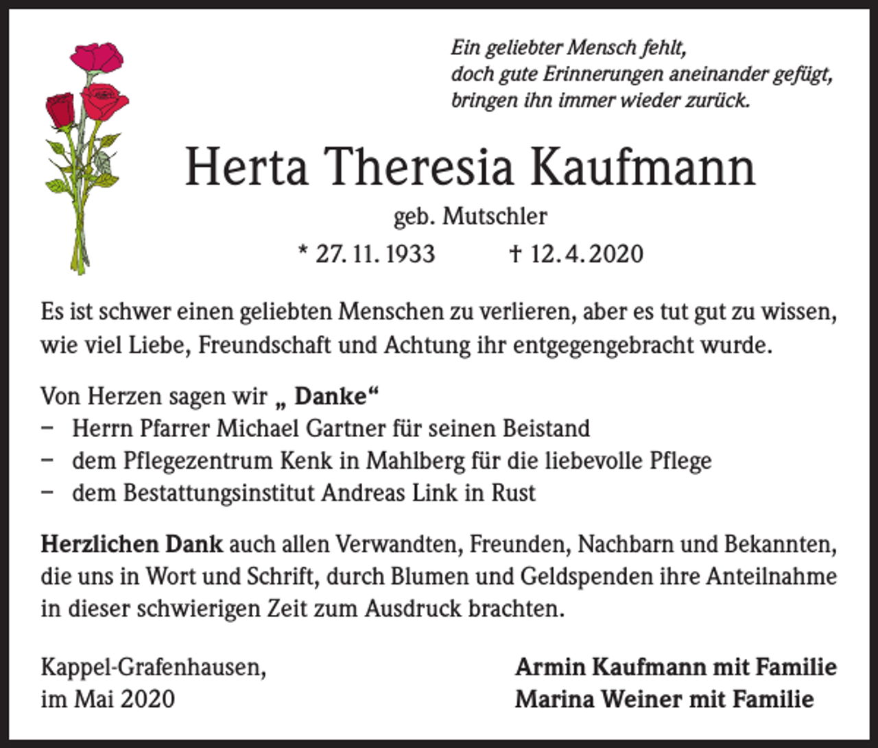 <p>Ein geliebter Mensch fehlt,<br />doch gute Erinnerungen aneinander gefügt,<br />bringen ihn immer wieder zurück.</p><p>Herta Theresia Kaufmann<br />geb. Mutschler<br />* 27. 11. 1933<br />† 12. 4. 2020<br />Es ist schwer einen geliebten Menschen zu verlieren, aber es tut gut zu wissen,<br />wie viel Liebe, Freundschaft und Achtung ihr entgegengebracht wurde.<br />Von Herzen sagen wir „ Danke“<br />– Herrn Pfarrer Michael Gartner für seinen Beistand<br />– dem Pflegezentrum Kenk in Mahlberg für die liebevolle Pflege<br />– dem Bestattungsinstitut Andreas Link in Rust<br />Herzlichen Dank auch allen Verwandten, Freunden, Nachbarn und Bekannten,<br />die uns in Wort und Schrift, durch Blumen und Geldspenden ihre Anteilnahme<br />in dieser schwierigen Zeit zum Ausdruck brachten.<br />Kappel-Grafenhausen,<br />im Mai 2020</p><p>Armin Kaufmann mit Familie<br />Marina Weiner mit Familie</p>