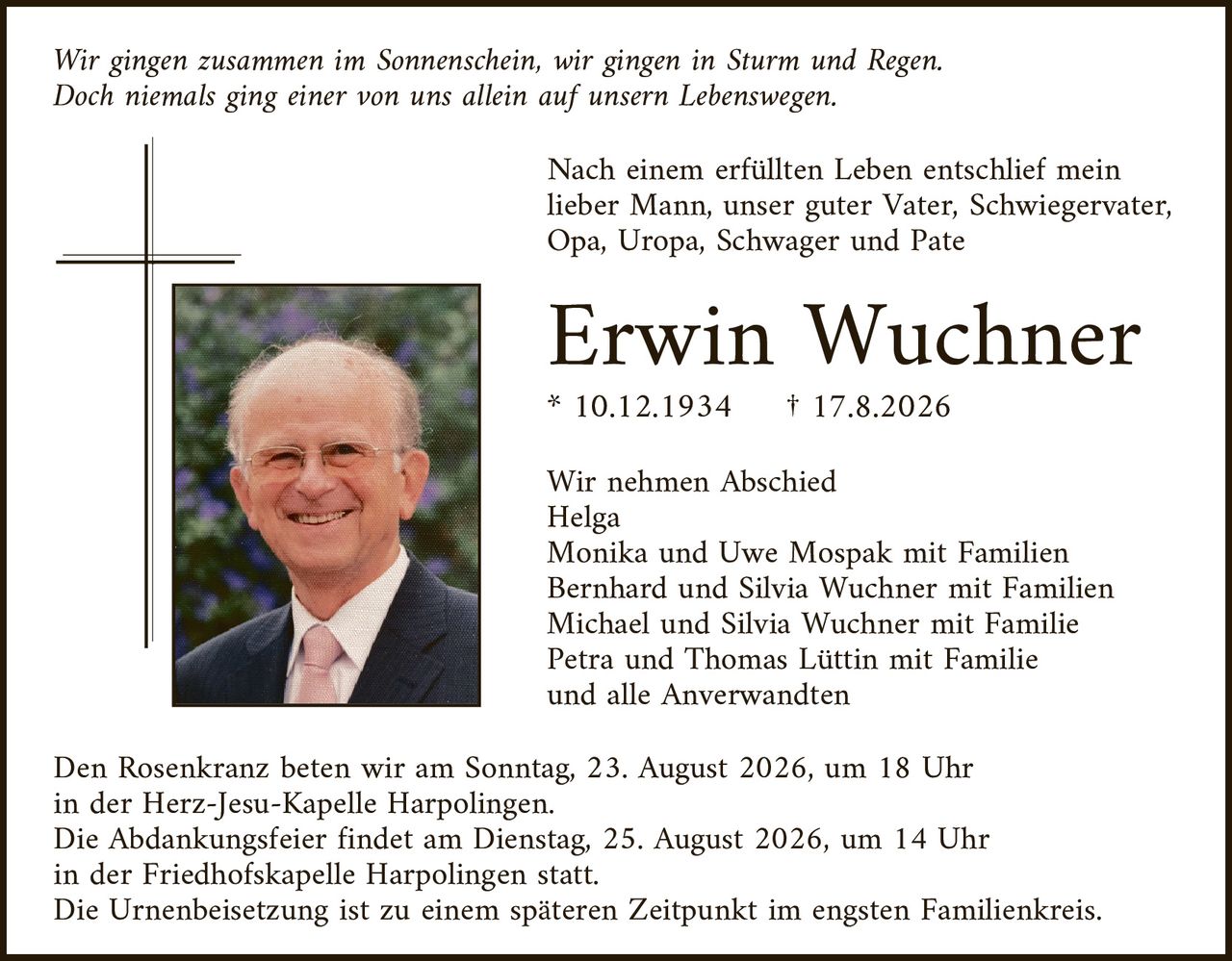 <p><i>Wir gingen zusammen im Sonnenschein, wir gingen in Sturm und Regen. Doch niemals ging einer von uns allein auf unserem Lebensweg.</i></p>

<p>Nach einem erfüllten Leben entschlief mein lieber Mann, unser guter Vater, Schwiegervater, Opa, Uropa, Schwager und Pate</p>

<p><strong>Erwin Wuchner</strong></p>

<p>* 10.12.1934     † 17.8.2026</p>

<p>Wir nehmen Abschied<br>
Helga<br>
Monika und Uwe Mospak mit Familien<br>
Bernhard und Silvia Wuchner mit Familien<br>
Michael und Silvia Wuchner mit Familie<br>
Petra und Thomas Lüttin mit Familie<br>
und alle Anwerwandten</p>

<p>Den Rosenkranz beten wir am Sonntag, 23. August 2026, um 18 Uhr in der Herz-Jesu-Kapelle Harpolingen.</p>

<p>Die Abdankungsfeier findet am Dienstag, 25. August 2026, um 14 Uhr in der Friedhofskapelle Harpolingen statt.</p>

<p>Die Urnenbeisetzung ist zu einem späteren Zeitpunkt im engsten Familienkreis.</p>