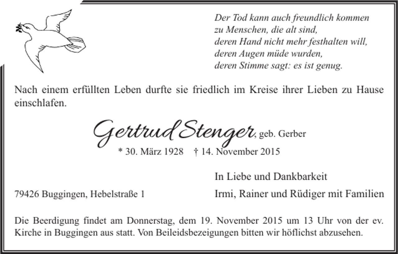 <p>Der Tod kann auch freundlich kommen<br />zu Menschen, die alt sind,<br />deren Hand nicht mehr festhalten will,<br />deren Augen müde wurden,<br />deren Stimme sagt: es ist genug.</p><p>Nach einem erfüllten Leben durfte sie friedlich im Kreise ihrer Lieben zu Hause<br />einschlafen.</p><p>Gertrud Stenger</p><p>, geb. Gerber</p><p>* 30. März 1928</p><p>† 14. November 2015</p><p>In Liebe und Dankbarkeit<br />79426 Buggingen, Hebelstraße 1</p><p>Irmi, Rainer und Rüdiger mit Familien</p><p>Die Beerdigung findet am Donnerstag, dem 19. November 2015 um 13 Uhr von der ev.<br />Kirche in Buggingen aus statt. Von Beileidsbezeigungen bitten wir höflichst abzusehen.</p>