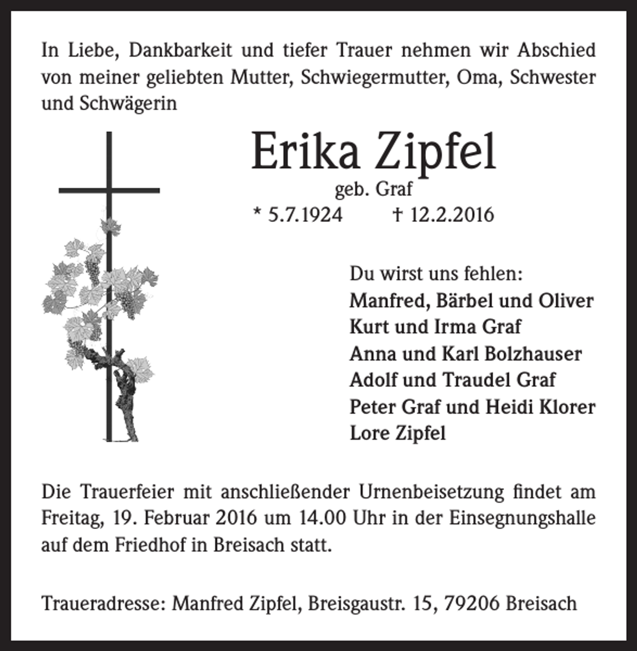 <p>In Liebe, Dankbarkeit und tiefer Trauer nehmen wir Abschied<br />von meiner geliebten Mutter, Schwiegermutter, Oma, Schwester<br />und Schwägerin</p><p>Erika Zipfel<br />geb. Graf<br />* 5.7.1924<br />† 12.2.2016</p><p>Du wirst uns fehlen:<br />Manfred, Bärbel und Oliver<br />Kurt und Irma Graf<br />Anna und Karl Bolzhauser<br />Adolf und Traudel Graf<br />Peter Graf und Heidi Klorer<br />Lore Zipfel<br />Die Trauerfeier mit anschließender Urnenbeisetzung findet am<br />Freitag, 19. Februar 2016 um 14.00 Uhr in der Einsegnungshalle<br />auf dem Friedhof in Breisach statt.<br />Traueradresse: Manfred Zipfel, Breisgaustr. 15, 79206 Breisach</p>