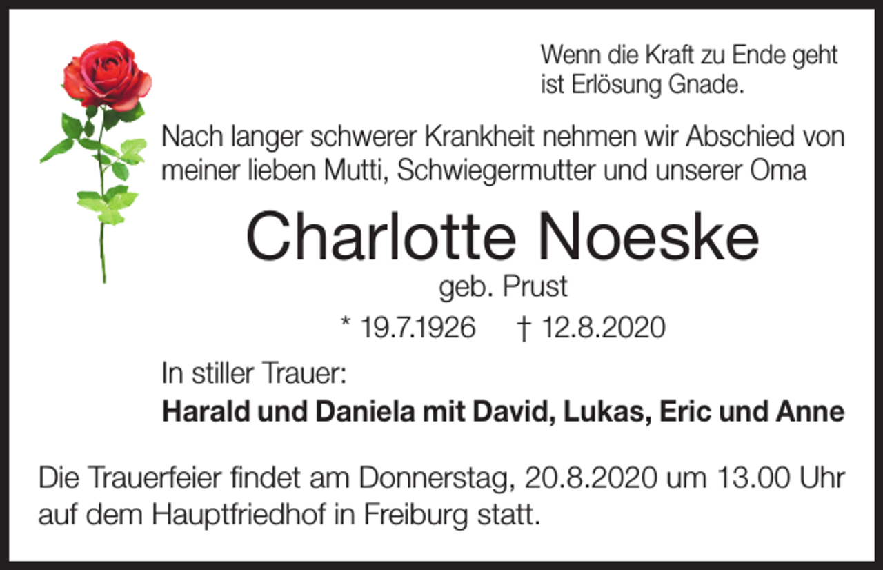 <p>Wenn die Kraft zu Ende geht<br />ist Erlösung Gnade.</p><p>Nach langer schwerer Krankheit nehmen wir Abschied von<br />meiner lieben Mutti, Schwiegermutter und unserer Oma</p><p>Charlotte Noeske<br />geb. Prust<br />* 19.7.1926 † 12.8.2020</p><p>In stiller Trauer:<br />Harald und Daniela mit David, Lukas, Eric und Anne<br />Die Trauerfeier findet am Donnerstag, 20.8.2020 um 13.00 Uhr<br />auf dem Hauptfriedhof in Freiburg statt.</p>