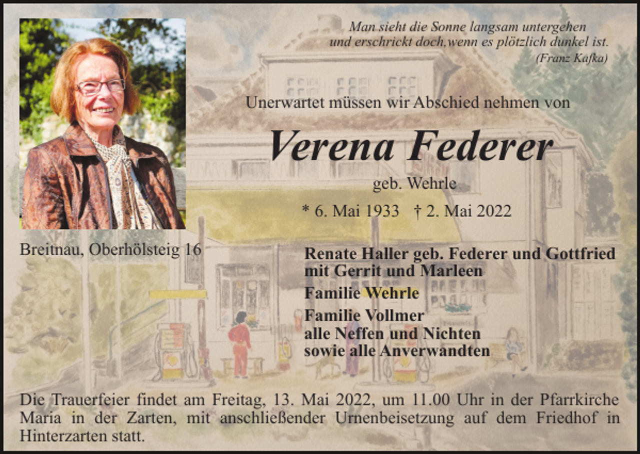 <p>Man sieht die Sonne langsam untergehen<br />und erschrickt doch,wenn es plötzlich dunkel ist.<br />(Franz Kafka)</p><p>Unerwartet müssen wir Abschied nehmen von</p><p>Verena Federer<br />geb. Wehrle<br />* 6. Mai 1933 † 2. Mai 2022<br />Breitnau, Oberhölsteig 16</p><p>Renate Haller geb. Federer und Gottfried<br />mit Gerrit und Marleen<br />Familie Wehrle<br />Familie Vollmer<br />alle Neffen und Nichten<br />sowie alle Anverwandten</p><p>Die Trauerfeier findet am Freitag, 13. Mai 2022, um 11.00 Uhr in der Pfarrkirche<br />Maria in der Zarten, mit anschließender Urnenbeisetzung auf dem Friedhof in<br />Hinterzarten statt.</p>