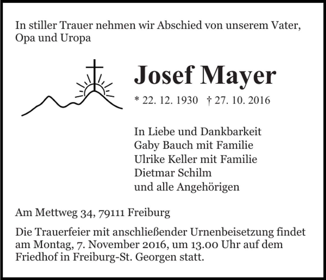 <p>In stiller Trauer nehmen wir Abschied von unserem Vater,<br />Opa und Uropa</p><p>Josef Mayer<br />* 22. 12. 1930 † 27. 10. 2016<br />In Liebe und Dankbarkeit<br />Gaby Bauch mit Familie<br />Ulrike Keller mit Familie<br />Dietmar Schilm<br />und alle Angehörigen<br />Am Mettweg 34, 79111 Freiburg<br />Die Trauerfeier mit anschließender Urnenbeisetzung findet<br />am Montag, 7. November 2016, um 13.00 Uhr auf dem<br />Friedhof in Freiburg-St. Georgen statt.</p>