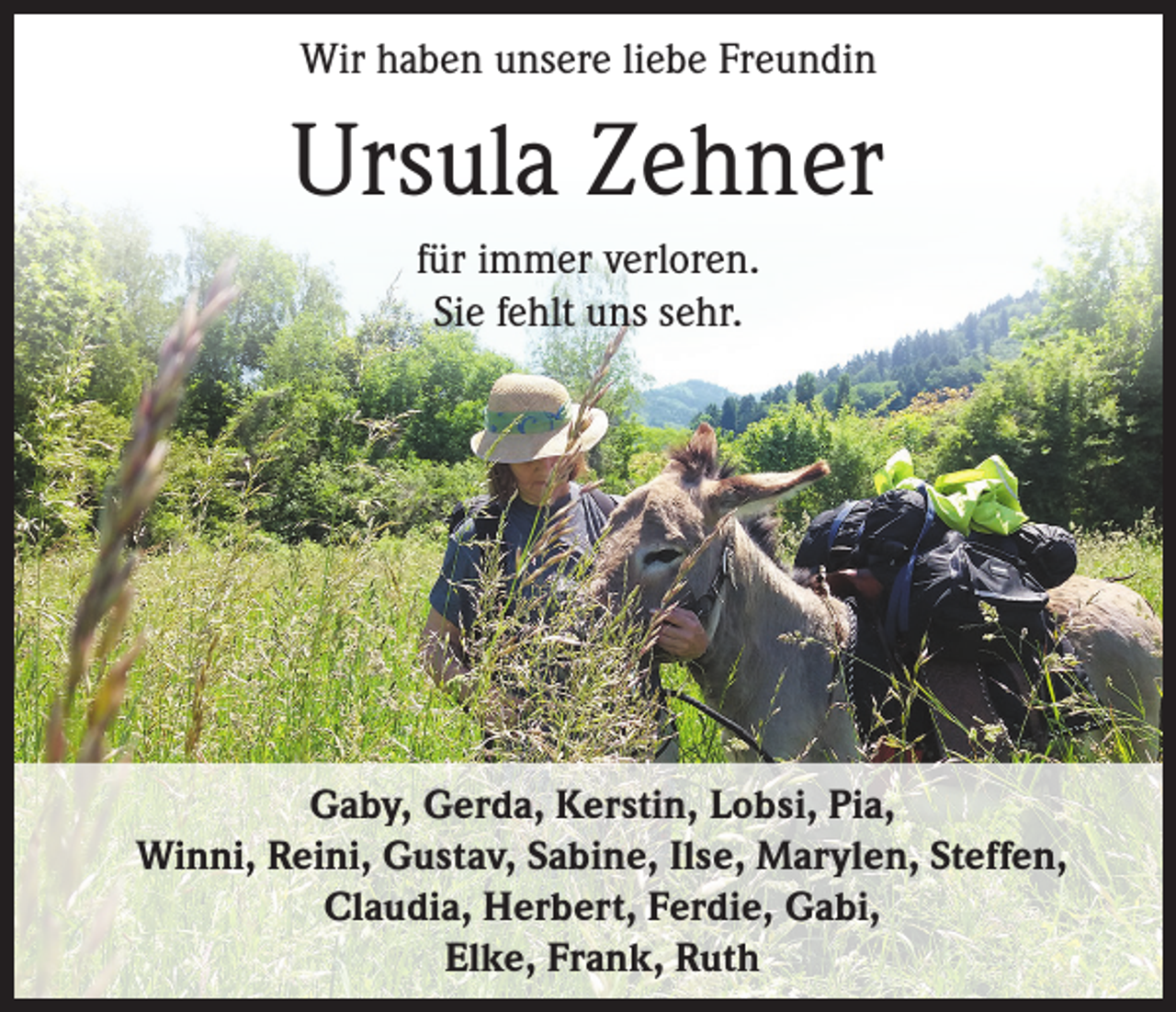 <p>Wir haben unsere liebe Freundin</p><p>Ursula Zehner<br />für immer verloren.<br />Sie fehlt uns sehr.</p><p>Gaby, Gerda, Kerstin, Lobsi, Pia,<br />Winni, Reini, Gustav, Sabine, Ilse, Marylen, Steffen,<br />Claudia, Herbert, Ferdie, Gabi,<br />Elke, Frank, Ruth</p>