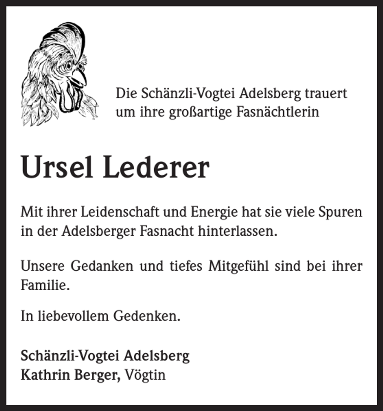 <p>Die Schänzli-Vogtei Adelsberg trauert<br />um ihre großartige Fasnächtlerin</p><p>Ursel Lederer<br />Mit ihrer Leidenschaft und Energie hat sie viele Spuren<br />in der Adelsberger Fasnacht hinterlassen.<br />Unsere Gedanken und tiefes Mitgefühl sind bei ihrer<br />Familie.<br />In liebevollem Gedenken.<br />Schänzli-Vogtei Adelsberg<br />Kathrin Berger, Vögtin</p>