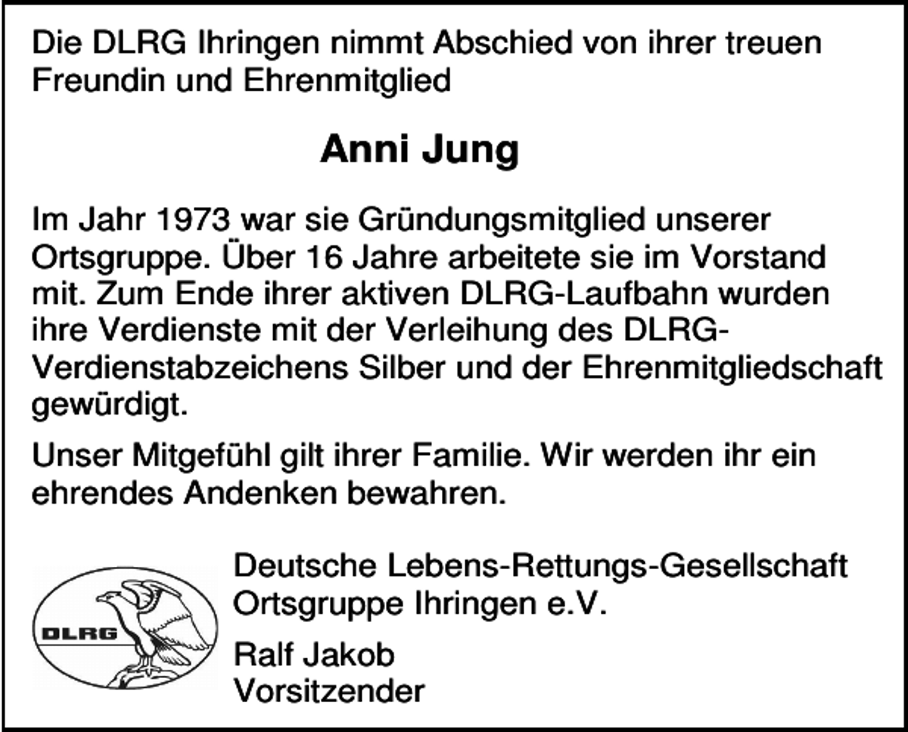 <p>Die DLRG Ihringen nimmt Abschied von ihrer treuen<br />Freundin und Ehrenmitglied</p><p>Anni Jung<br />Im Jahr 1973 war sie Gründungsmitglied unserer<br />Ortsgruppe. Über 16 Jahre arbeitete sie im Vorstand<br />mit. Zum Ende ihrer aktiven DLRG-Laufbahn wurden<br />ihre Verdienste mit der Verleihung des DLRGVerdienstabzeichens Silber und der Ehrenmitgliedschaft<br />gewürdigt.<br />Unser Mitgefühl gilt ihrer Familie. Wir werden ihr ein<br />ehrendes Andenken bewahren.<br />Deutsche Lebens-Rettungs-Gesellschaft<br />Ortsgruppe Ihringen e.V.<br />Ralf Jakob<br />Vorsitzender</p>
