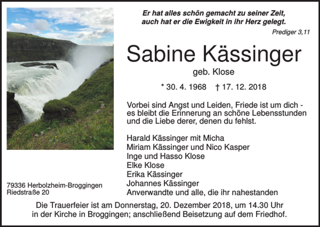 <p>Er hat alles schön gemacht zu seiner Zeit,<br />auch hat er die Ewigkeit in ihr Herz gelegt.<br />Prediger 3,11</p><p>Sabine Kässinger<br />geb. Klose<br />* 30. 4. 1968</p><p>† 17. 12. 2018</p><p>Vorbei sind Angst und Leiden, Friede ist um dich es bleibt die Erinnerung an schöne Lebensstunden<br />und die Liebe derer, denen du fehlst.</p><p>79336 Herbolzheim-Broggingen<br />Riedstraße 20</p><p>Harald Kässinger mit Micha<br />Miriam Kässinger und Nico Kasper<br />Inge und Hasso Klose<br />Elke Klose<br />Erika Kässinger<br />Johannes Kässinger<br />Anverwandte und alle, die ihr nahestanden</p><p>Die Trauerfeier ist am Donnerstag, 20. Dezember 2018, um 14.30 Uhr<br />in der Kirche in Broggingen; anschließend Beisetzung auf dem Friedhof.</p>