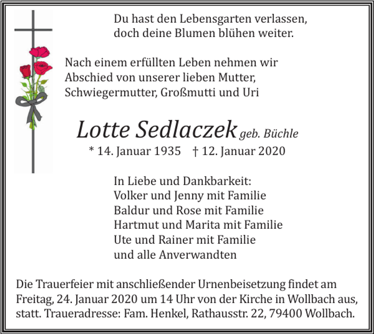 <p>Du hast den Lebensgarten verlassen,<br />doch deine Blumen blühen weiter.<br />Nach einem erfüllten Leben nehmen wir<br />Abschied von unserer lieben Mutter,<br />Schwiegermutter, Großmutti und Uri</p><p>Lotte Sedlaczek geb. Büchle<br />* 14. Januar 1935 † 12. Januar 2020<br />In Liebe und Dankbarkeit:<br />Volker und Jenny mit Familie<br />Baldur und Rose mit Familie<br />Hartmut und Marita mit Familie<br />Ute und Rainer mit Familie<br />und alle Anverwandten<br />Die Trauerfeier mit anschließender Urnenbeisetzung findet am<br />Freitag, 24. Januar 2020 um 14 Uhr von der Kirche in Wollbach aus,<br />statt. Traueradresse: Fam. Henkel, Rathausstr. 22, 79400 Wollbach.</p>