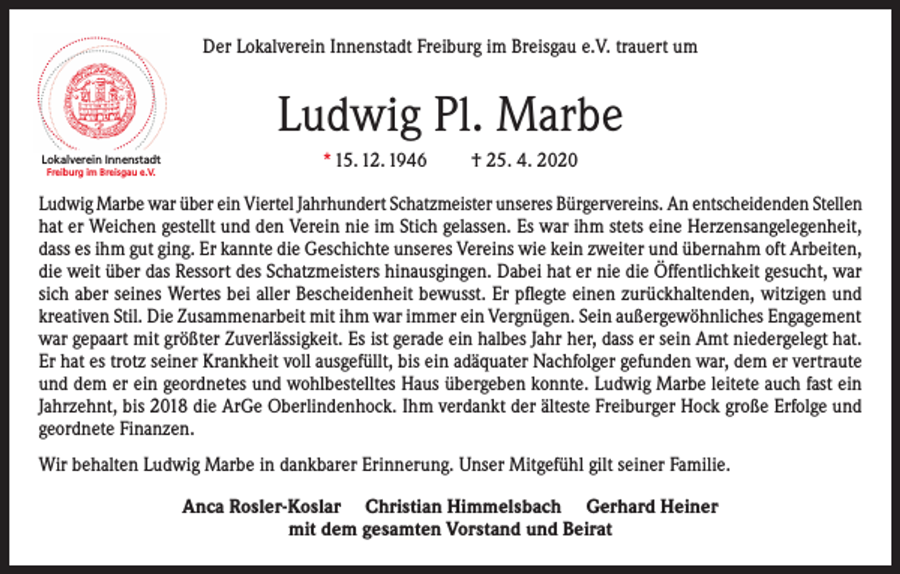 <p>Der Lokalverein Innenstadt Freiburg im Breisgau e.V. trauert um</p><p>Ludwig Pl. Marbe<br />Lokalverein Innenstadt<br />Freiburg im Breisgau e.V.</p><p>* 15. 12. 1946</p><p>† 25. 4. 2020</p><p>Ludwig Marbe war über ein Viertel Jahrhundert Schatzmeister unseres Bürgervereins. An entscheidenden Stellen<br />hat er Weichen gestellt und den Verein nie im Stich gelassen. Es war ihm stets eine Herzensangelegenheit,<br />dass es ihm gut ging. Er kannte die Geschichte unseres Vereins wie kein zweiter und übernahm oft Arbeiten,<br />die weit über das Ressort des Schatzmeisters hinausgingen. Dabei hat er nie die Öffentlichkeit gesucht, war<br />sich aber seines Wertes bei aller Bescheidenheit bewusst. Er pflegte einen zurückhaltenden, witzigen und<br />kreativen Stil. Die Zusammenarbeit mit ihm war immer ein Vergnügen. Sein außergewöhnliches Engagement<br />war gepaart mit größter Zuverlässigkeit. Es ist gerade ein halbes Jahr her, dass er sein Amt niedergelegt hat.<br />Er hat es trotz seiner Krankheit voll ausgefüllt, bis ein adäquater Nachfolger gefunden war, dem er vertraute<br />und dem er ein geordnetes und wohlbestelltes Haus übergeben konnte. Ludwig Marbe leitete auch fast ein<br />Jahrzehnt, bis 2018 die ArGe Oberlindenhock. Ihm verdankt der älteste Freiburger Hock große Erfolge und<br />geordnete Finanzen.<br />Wir behalten Ludwig Marbe in dankbarer Erinnerung. Unser Mitgefühl gilt seiner Familie.<br />Anca Rosler-Koslar Christian Himmelsbach Gerhard Heiner<br />mit dem gesamten Vorstand und Beirat</p>