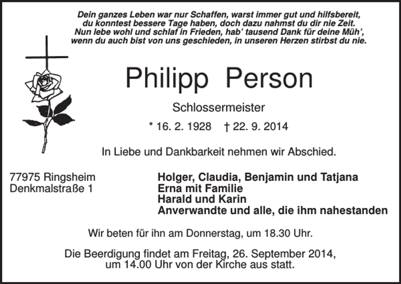 <p>Dein ganzes Leben war nur Schaffen, warst immer gut und hilfsbereit,<br />du konntest bessere Tage haben, doch dazu nahmst du dir nie Zeit.<br />Nun lebe wohl und schlaf in Frieden, hab’ tausend Dank für deine Müh’,<br />wenn du auch bist von uns geschieden, in unseren Herzen stirbst du nie.</p><p>Philipp Person<br />Schlossermeister<br />* 16. 2. 1928</p><p>† 22. 9. 2014</p><p>In Liebe und Dankbarkeit nehmen wir Abschied.<br />77975 Ringsheim<br />Denkmalstraße 1</p><p>Holger, Claudia, Benjamin und Tatjana<br />Erna mit Familie<br />Harald und Karin<br />Anverwandte und alle, die ihm nahestanden</p><p>Wir beten für ihn am Donnerstag, um 18.30 Uhr.</p><p>Die Beerdigung findet am Freitag, 26. September 2014,<br />um 14.00 Uhr von der Kirche aus statt.</p>