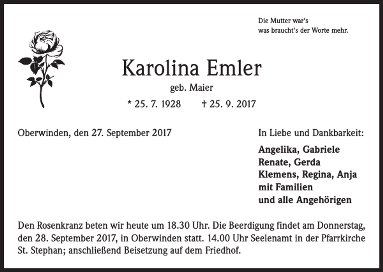 <p>Die Mutter war‘s<br />was braucht‘s der Worte mehr.</p><p>Karolina Emler<br />geb. Maier</p><p>* 25. 7. 1928 † 25. 9. 2017<br />Oberwinden, den 27. September 2017</p><p>In Liebe und Dankbarkeit:</p><p>Angelika, Gabriele<br />Renate, Gerda<br />Klemens, Regina, Anja<br />mit Familien<br />und alle Angehörigen</p><p>Den Rosenkranz beten wir heute um 18.30 Uhr. Die Beerdigung findet am Donnerstag,<br />den 28. September 2017, in Oberwinden statt. 14.00 Uhr Seelenamt in der Pfarrkirche<br />St. Stephan; anschließend Beisetzung auf dem Friedhof.</p>