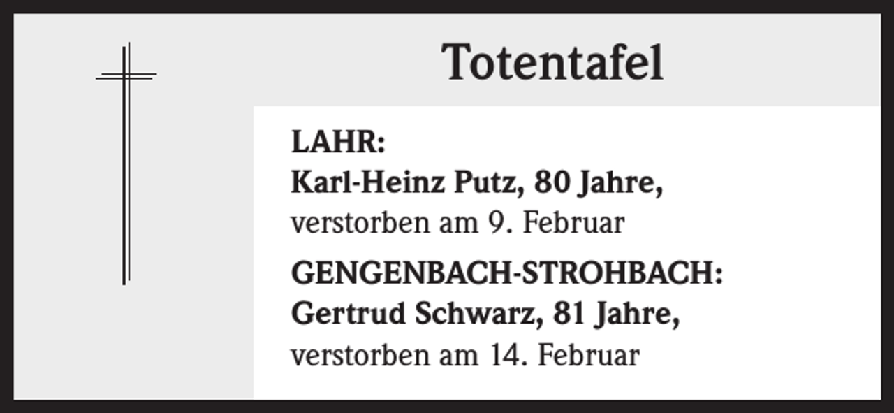 <p>Totentafel<br />LAHR:<br />Karl-Heinz Putz, 80 Jahre,<br />verstorben am 9. Februar<br />GENGENBACH-STROHBACH:<br />Gertrud Schwarz, 81 Jahre,<br />verstorben am 14. Februar</p>