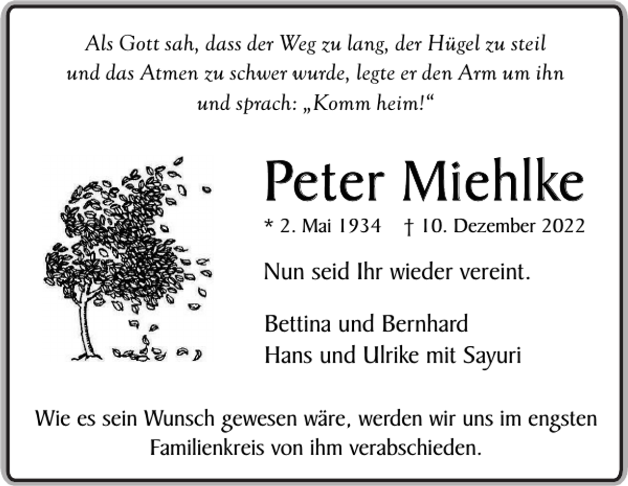 <p>Als Gott sah, dass der Weg zu lang, der Hügel zu steil<br />und das Atmen zu schwer wurde, legte er den Arm um ihn<br />und sprach: „Komm heim!“</p><p>Peter Miehlke<br />* 2. Mai 1934</p><p>† 10. Dezember 2022</p><p>Nun seid Ihr wieder vereint.<br />Bettina und Bernhard<br />Hans und Ulrike mit Sayuri<br />Wie es sein Wunsch gewesen wäre, werden wir uns im engsten<br />Familienkreis von ihm verabschieden.</p>