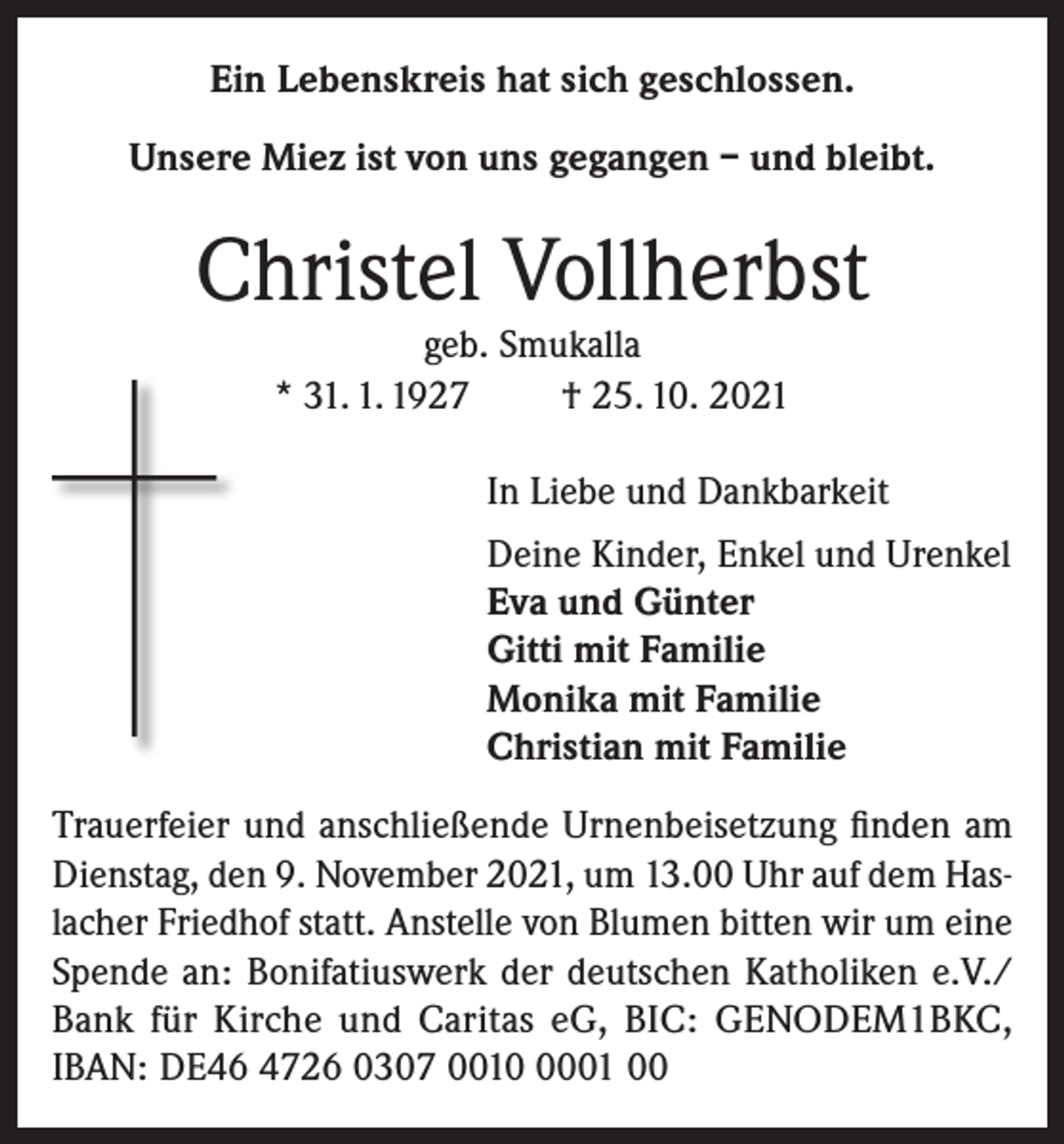<p>Ein Lebenskreis hat sich geschlossen.<br />Unsere Miez ist von uns gegangen – und bleibt.</p><p>Christel Vollherbst<br />geb. Smukalla<br />* 31. 1. 1927<br />† 25. 10. 2021</p><p>In Liebe und Dankbarkeit<br />Deine Kinder, Enkel und Urenkel<br />Eva und Günter<br />Gitti mit Familie<br />Monika mit Familie<br />Christian mit Familie<br />Trauerfeier und anschließende Urnenbeisetzung finden am<br />Dienstag, den 9. November 2021, um 13.00 Uhr auf dem Haslacher Friedhof statt. Anstelle von Blumen bitten wir um eine<br />Spende an: Bonifatiuswerk der deutschen Katholiken e.V./<br />Bank für Kirche und Caritas eG, BIC: GENODEM1BKC,<br />IBAN: DE46 4726 0307 001001 00</p>