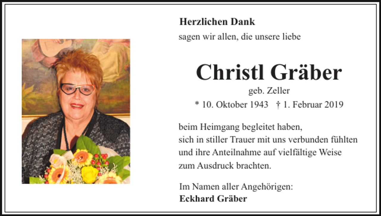 <p>Herzlichen Dank<br />sagen wir allen, die unsere liebe</p><p>Christl Gräber<br />geb. Zeller<br />* 10. Oktober 1943 † 1. Februar 2019<br />beim Heimgang begleitet haben,<br />sich in stiller Trauer mit uns verbunden fühlten<br />und ihre Anteilnahme auf vielfältige Weise<br />zum Ausdruck brachten.<br />Im Namen aller Angehörigen:<br />Eckhard Gräber</p>