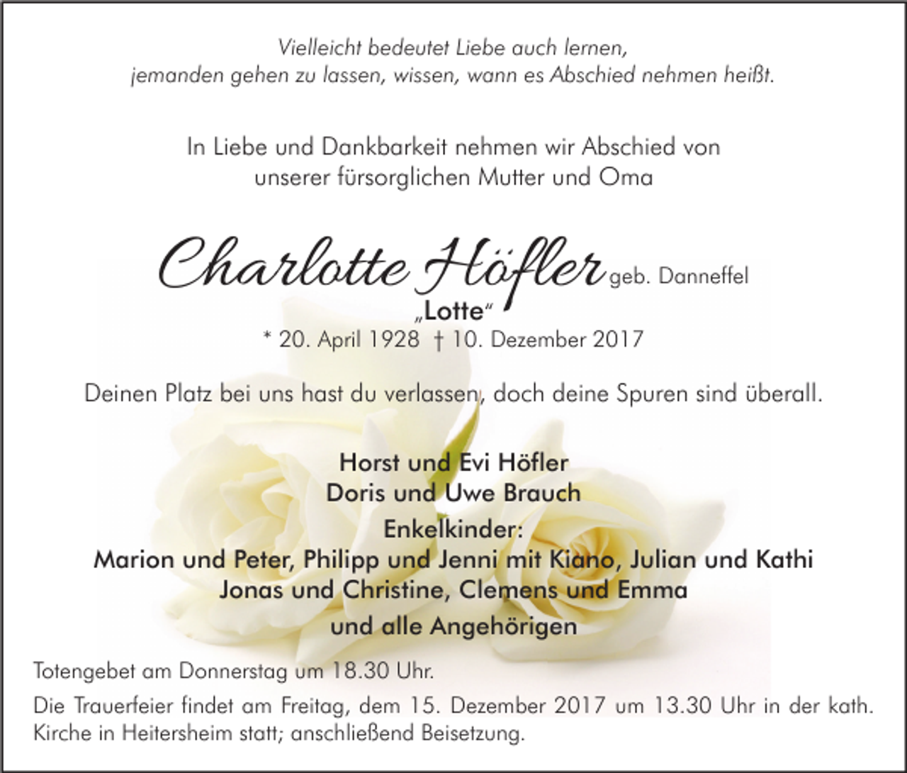 <p>Vielleicht<br />Vi<br />ell ei c ht bbedeutet<br />e d e ut et LiLiebe<br />e b e aauch<br />u c h l lernen,<br />er n e n,<br />jemanden<br />j e m a n d e n gehen<br />g e h e n zu<br />z u llassen,<br />ass e n, wissen,<br />wiss e n, wann<br />w a n n es<br />es Abschied<br />A bs c hi e d nehmen<br />n e h m e n heißt.<br />h ei ßt.</p><p>IInn Liebe<br />Li e b e und<br />u n d Dankbarkeit<br />D a n k b ar k eit nehmen<br />n e h m e n wir<br />wir Abschied<br />A bs c hi e d von<br />von<br />uunserer<br />ns er er ffürsorglichen<br />ürs or gli c h e n Mutter<br />M utt er uund<br />n d Oma<br />O ma</p><p>CCharlotte<br />h arlotte Höfler<br />Höfler</p><p>ggeb.<br />e b. Danneffel<br />D a n n eff el</p><p>ott e ““<br />„„ LLotte<br />** 20.<br />2 0. April<br />A pril 1928<br />1 9 2 8 †† 10.<br />1 0. Dezember<br />D ez e m b er</p><p>DDeinen<br />ei n e n PlPlatz<br />atz bbei<br />ei uuns<br />ns hhast<br />ast ddu<br />u vverlassen,<br />erl ass e n, ddoch<br />o c h ddeine<br />ei n e SSpuren<br />p ur e n sisind<br />n d üüberall.<br />b er all.<br />H or st uund<br />Horst<br />n d EEvi<br />vi HHöfler<br />öfl er<br />DDoris<br />ori s uund<br />n d UUwe<br />w e BrBrauch<br />a uc h<br />EEnkelkinder:<br />n k el ki n d er:<br />Marion<br />mitKiKiano,<br />M ari o n uund<br />n d P Peter,<br />et er, P Philipp<br />hili p p uund<br />n d J Jenni<br />e n ni mit<br />a n o, J Julian<br />uli a n uund<br />n d KKathi<br />at hi<br />JJonas<br />o n a s und<br />u n d Christine,<br />C hri sti n e, Clemens<br />Cl e m e n s und<br />u n d Emma<br />E m ma<br />und<br />alle<br />u n d all<br />e Angehörigen<br />A n g e h öri g e n<br />TTotengebet<br />ot e n g e b et am<br />a m Donnerstag<br />D o n n erst a g um<br />u m 18.30<br />1 8. 3 0 Uhr.<br />U hr.<br />Die<br />Di<br />e TrTrauerfeier<br />a u erf ei er fifindet<br />n d et aam<br />m FrFreitag,<br />eit a g, ddem<br />e m 115.<br />5. DDezember<br />ez e m b er 22017<br />0 1 7 uum<br />m 113.30<br />3. 3 0 UUhr<br />hr i nin dder<br />er kkath.<br />at h.<br />Kirche<br />Kir<br />c h e i in<br />n Heitersheim<br />H eit ers h ei m ststatt;<br />att; aanschließend<br />ns c hli e ß e n d BBeisetzung.<br />eis etz u n g.</p>