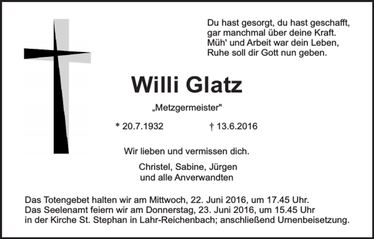 <p>Du hast gesorgt, du hast geschafft,<br />gar manchmal über deine Kraft.<br />Müh' und Arbeit war dein Leben,<br />Ruhe soll dir Gott nun geben.</p><p>Willi Glatz<br />„Metzgermeister"</p><p>* 20.7.1932</p><p>† 13.6.2016</p><p>Wir lieben und vermissen dich.<br />Christel, Sabine, Jürgen<br />und alle Anverwandten<br />Das Totengebet halten wir am Mittwoch, 22. Juni 2016, um 17.45 Uhr.<br />Das Seelenamt feiern wir am Donnerstag, 23. Juni 2016, um 15.45 Uhr<br />in der Kirche St. Stephan in Lahr-Reichenbach; anschließend Urnenbeisetzung.</p>