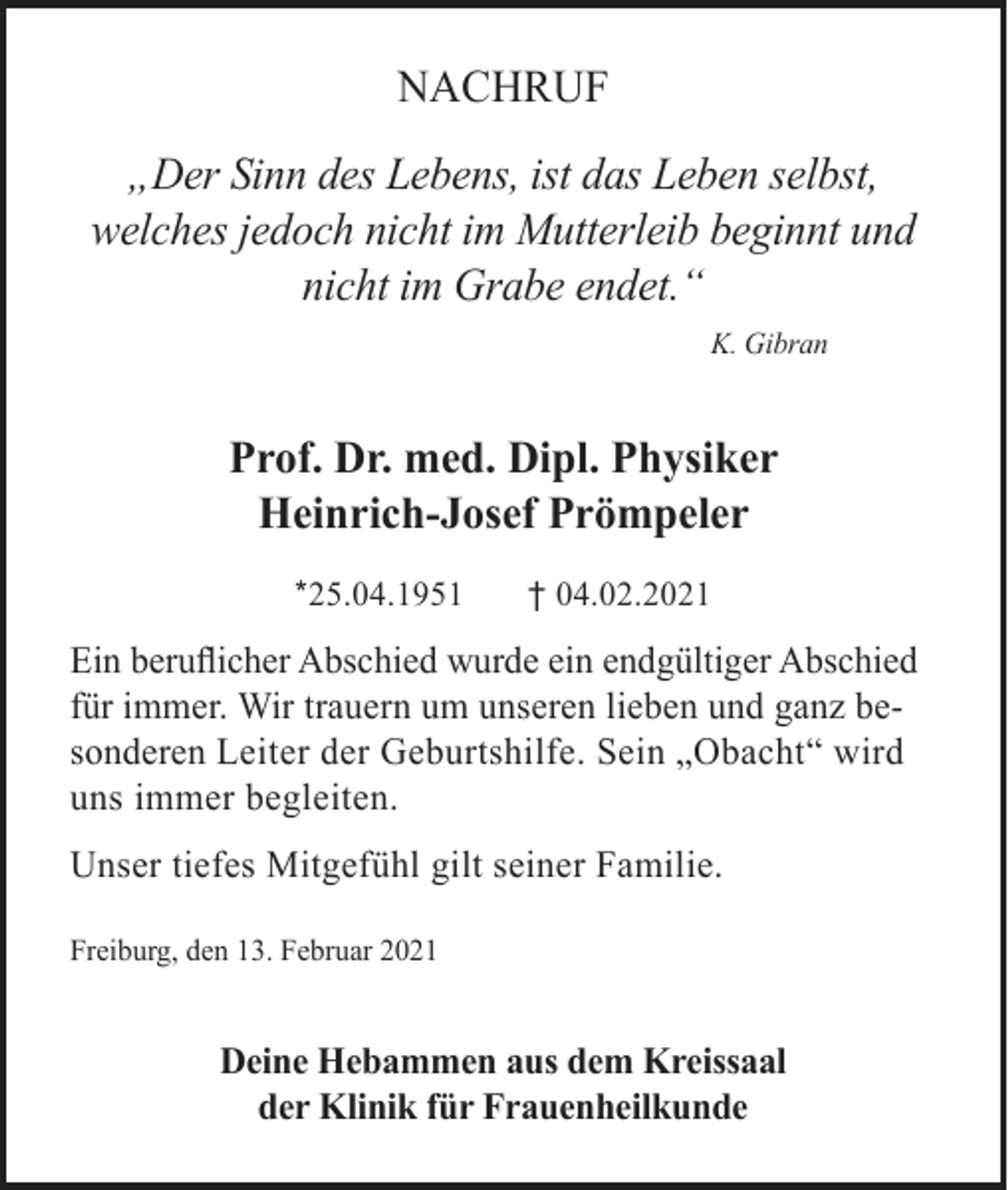<p>NACHRUF<br />„Der Sinn des Lebens, ist das Leben selbst,<br />welches jedoch nicht im Mutterleib beginnt und<br />nicht im Grabe endet.“<br />K. Gibran</p><p>Prof. Dr. med. Dipl. Physiker<br />Heinrich-Josef Prömpeler<br />*25.04.1951</p><p>† 04.02.2021</p><p>Ein beruflicher Abschied wurde ein endgültiger Abschied<br />für immer. Wir trauern um unseren lieben und ganz besonderen Leiter der Geburtshilfe. Sein „Obacht“ wird<br />uns immer begleiten.<br />Unser tiefes Mitgefühl gilt seiner Familie.<br />Freiburg, den 13. Februar 2021</p><p>Deine Hebammen aus dem Kreissaal<br />der Klinik für Frauenheilkunde</p>