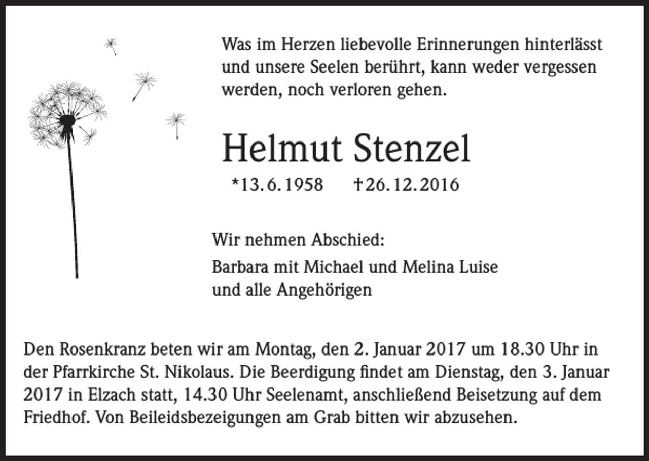 <p>Was im Herzen liebevolle Erinnerungen hinterlässt<br />und unsere Seelen berührt, kann weder vergessen<br />werden, noch verloren gehen.</p><p>Helmut Stenzel<br />*13. 6. 1958</p><p>† 26. 12. 2016</p><p>Wir nehmen Abschied:<br />Barbara mit Michael und Melina Luise<br />und alle Angehörigen<br />Den Rosenkranz beten wir am Montag, den 2. Januar 2017 um 18.30 Uhr in<br />der Pfarrkirche St. Nikolaus. Die Beerdigung findet am Dienstag, den 3. Januar<br />2017 in Elzach statt, 14.30 Uhr Seelenamt, anschließend Beisetzung auf dem<br />Friedhof. Von Beileidsbezeigungen am Grab bitten wir abzusehen.</p>