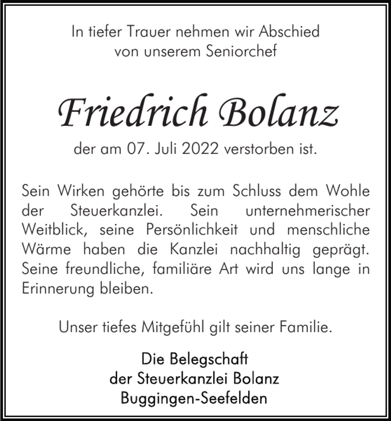 <p>In tiefer Trauer nehmen wir Abschied<br />von unserem Seniorchef</p><p>Friedrich Bolanz<br />der am 07. Juli 2022 verstorben ist.</p><p>Sein Wirken gehörte bis zum Schluss dem Wohle<br />der<br />Steuerkanzlei.<br />Sein<br />unternehmerischer<br />Weitblick, seine Persönlichkeit und menschliche<br />Wärme haben die Kanzlei nachhaltig geprägt.<br />Seine freundliche, familiäre Art wird uns lange in<br />Erinnerung bleiben.<br />Unser tiefes Mitgefühl gilt seiner Familie.</p>