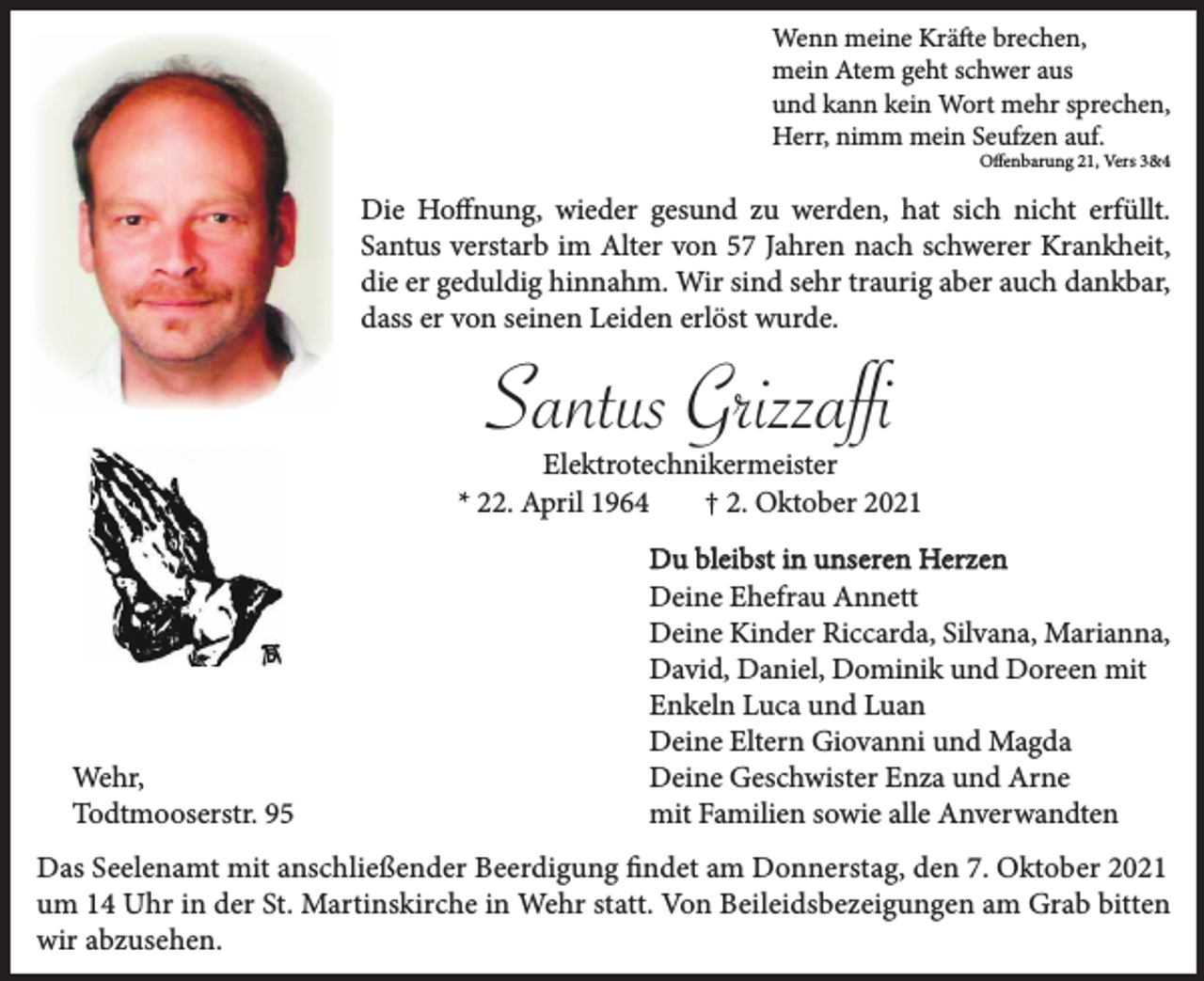 <p>Wenn meine Kräfte brechen,<br />mein Atem geht schwer aus<br />und kann kein Wort mehr sprechen,<br />Herr, nimm mein Seufzen auf.<br />Oﬀenbarung 21, Vers 3&amp;4</p><p>Die Hoﬀnung, wieder gesund zu werden, hat sich nicht erfüllt.<br />Santus verstarb im Alter von 57 Jahren nach schwerer Krankheit,<br />die er geduldig hinnahm. Wir sind sehr traurig aber auch dankbar,<br />dass er von seinen Leiden erlöst wurde.</p><p>Elektrotechnikermeister<br />* 22. April 1964<br />† 2. Oktober 2021</p><p>Wehr,<br />Todtmooserstr. 95</p><p>Du bleibst in unseren Herzen<br />Deine Ehefrau Annett<br />Deine Kinder Riccarda, Silvana, Marianna,<br />David, Daniel, Dominik und Doreen mit<br />Enkeln Luca und Luan<br />Deine Eltern Giovanni und Magda<br />Deine Geschwister Enza und Arne<br />mit Familien sowie alle Anverwandten</p><p>Das Seelenamt mit anschließender Beerdigung ﬁndet am Donnerstag, den 7. Oktober 2021<br />um 14 Uhr in der St. Martinskirche in Wehr statt. Von Beileidsbezeigungen am Grab bitten<br />wir abzusehen.</p>