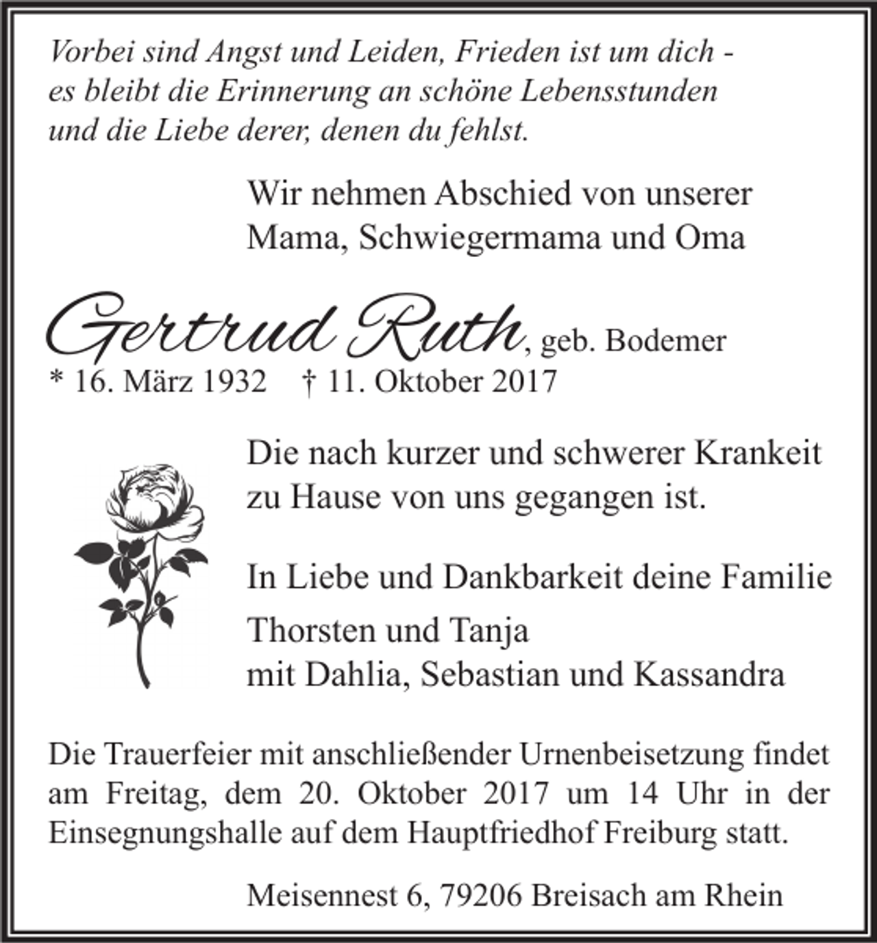 <p>Vor b ei sisind<br />Vorbei<br />n d AAngst<br />n gst uund<br />n d LLeiden,<br />ei d e n, Fri<br />Frieden<br />e d e n ist<br />ist uum<br />m didich<br />c h -es<br />bl ei bt die<br />di e Erinnerung<br />Eri n n er u n g an<br />a n sschöne<br />c h ö n e Lebensstunden<br />L e b e nsst u n d e n<br />es bleibt<br />uund<br />n d di<br />e Liebe<br />Li e b e dderer,<br />er er, ddenen<br />e n e n ddu<br />u ffehlst.<br />e hlst.<br />die</p><p>Wir n enehmen<br />Wir<br />h m e n AAbschied<br />bs c hi e d v von<br />o n u unserer<br />ns er er<br />MMama,<br />a m a, S Schwiegermama<br />c h wi e g er m a m a u und<br />n d OOma<br />ma</p><p>Gertrud<br />Gertr<br />u d RRuth<br />uth</p><p>, geb.<br />g e b. Bodemer<br />B o d e m er<br />** 116.<br />6. März<br />M är z 11932<br />9 3 2 †† 111.<br />1. Oktober<br />O kt o b er 22</p><p>Di e nnach<br />Die<br />a c h kkurzer<br />ur z er uund<br />n d s schwerer<br />c h w er er Kr<br />Krankeit<br />a n k eit<br />zzuu Hause<br />H a us e von<br />v o n uns<br />u ns gegangen<br />g e g a n g e n ist.<br />ist.<br />I n Liebe<br />Li e b e und<br />u n d Dankbarkeit<br />D a n k b ar k eit deine<br />d ei n e Familie<br />F a mili e<br />In<br />Thorsten<br />Tanja<br />T h orst e n uund<br />n d Ta<br />nj a<br />mit DDahlia,<br />a hli a, SSebastian<br />e b asti a n uund<br />n d KKassandra<br />ass a n dr a<br />mit<br />Di e TrTrauerfeier<br />a u erf ei er mit<br />mit aanschließender<br />ns c hli e ß e n d er Ur<br />n e n b eis et z u n g fifindet<br />n d et<br />Die<br />Urnenbeisetzung<br />a m Freitag,<br />Fr eit a g, dem<br />d e m 20.<br />2 0. Oktober<br />O kt o b er 2017<br />2 0 1 7 um<br />u m 14<br />1 4 Uhr<br />U hr iinn der<br />d er<br />am<br />Ei ns e g n u n gs h all e aauf<br />uf ddem<br />e m Hauptfriedhof<br />H a u ptfri e d h of Fr<br />ei b ur g ststatt.<br />att.<br />Einsegnungshalle<br />Freiburg<br />MMeisennest<br />eis e n n est 6,6,9206<br />9 2 0 6 BrBreisach<br />eis a c h a am<br />m RRhein<br />h ei n</p>