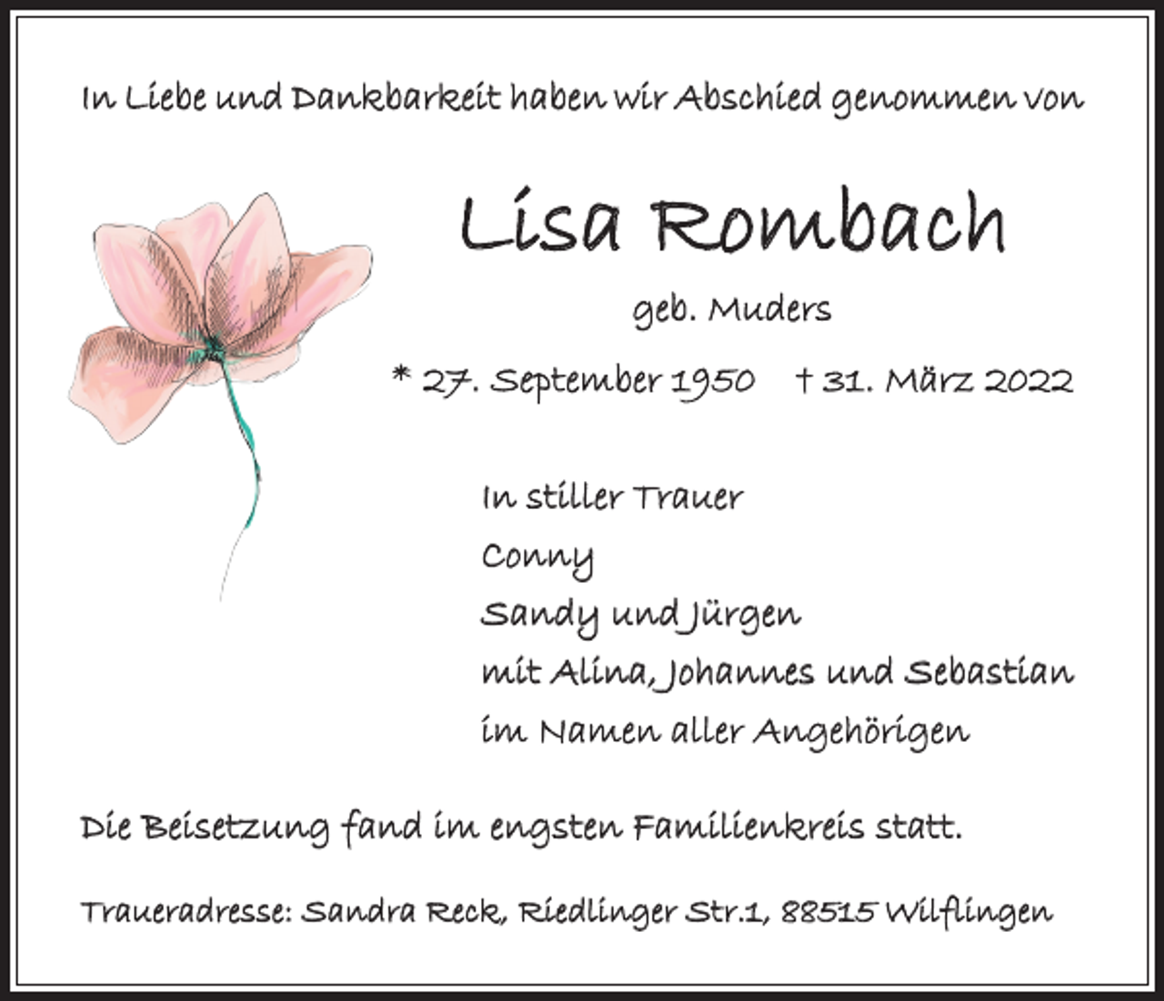 <p>In Liebe und Dankbarkeit haben wir Abschied genommen von</p><p>Lisa Rombach<br />geb. Muders</p><p>* 27. September 1950 † 31. März 2022<br />In stiller Trauer<br />Conny<br />Sandy und Jürgen<br />mit Alina, Johannes und Sebastian<br />im Namen aller Angehörigen<br />Die Beisetzung fand im engsten Familienkreis statt.<br />Traueradresse: Sandra Reck, Riedlinger Str.1, 88515 Wilflingen</p>