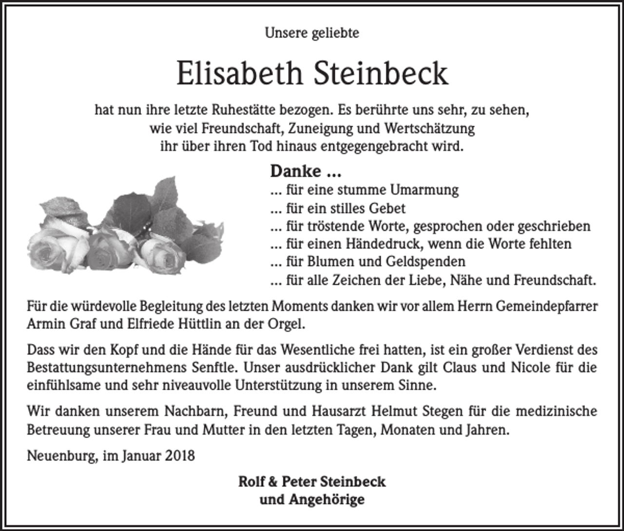 <p>Unsere geliebte</p><p>Elisabeth Steinbeck<br />hat nun ihre letzte Ruhestätte bezogen. Es berührte uns sehr, zu sehen,<br />wie viel Freundschaft, Zuneigung und Wertschätzung<br />ihr über ihren Tod hinaus entgegengebracht wird.</p><p>Danke …</p><p>… für eine stumme Umarmung<br />… für ein stilles Gebet<br />… für tröstende Worte, gesprochen oder geschrieben<br />… für einen Händedruck, wenn die Worte fehlten<br />… für Blumen und Geldspenden<br />… für alle Zeichen der Liebe, Nähe und Freundschaft.<br />Für die würdevolle Begleitung des letzten Moments danken wir vor allem Herrn Gemeindepfarrer<br />Armin Graf und Elfriede Hüttlin an der Orgel.<br />Dass wir den Kopf und die Hände für das Wesentliche frei hatten, ist ein großer Verdienst des<br />Bestattungsunternehmens Senftle. Unser ausdrücklicher Dank gilt Claus und Nicole für die<br />einfühlsame und sehr niveauvolle Unterstützung in unserem Sinne.<br />Wir danken unserem Nachbarn, Freund und Hausarzt Helmut Stegen für die medizinische<br />Betreuung unserer Frau und Mutter in den letzten Tagen, Monaten und Jahren.<br />Neuenburg, im Januar 2018<br />Rolf &amp; Peter Steinbeck<br />und Angehörige</p>