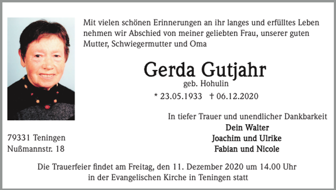 <p>Mit vielen schönen Erinnerungen an ihr langes und erfülltes Leben<br />nehmen wir Abschied von meiner geliebten Frau, unserer guten<br />Mutter, Schwiegermutter und Oma</p><p>geb. Hohulin<br />* 23.05.1933 † 06.12.2020<br />In tiefer Trauer und unendlicher Dankbarkeit<br />79331 Teningen<br />Nußmannstr. 18<br />Die Trauerfeier ﬁndet am Freitag, den 11. Dezember 2020 um 14.00 Uhr<br />in der Evangelischen Kirche in Teningen statt</p>