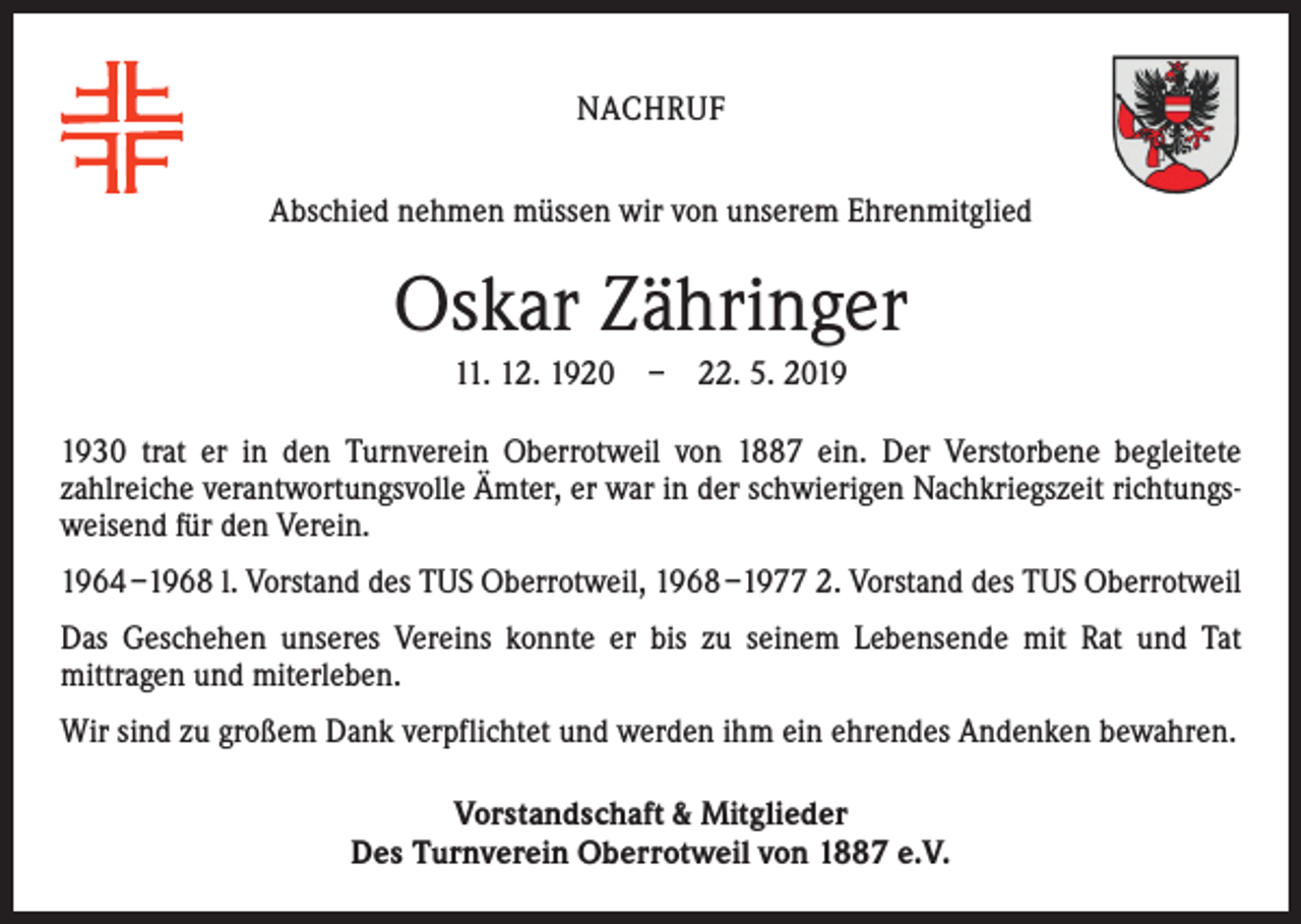 <p>NACHRUF<br />Abschied nehmen müssen wir von unserem Ehrenmitglied</p><p>Oskar Zähringer<br />11. 12. 1920 – 22. 5. 2030 trat er in den Turnverein Oberrotweil von 1887 ein. Der Verstorbene begleitete<br />­zahlreiche verantwortungsvolle Ämter, er war in der schwierigen Nachkriegszeit richtungsweisend für den Verein.<br />1964 –1968 l. Vorstand des TUS Oberrotweil, 1968 –1977 2. Vorstand des TUS Oberrotweil<br />Das Geschehen unseres Vereins konnte er bis zu seinem Lebensende mit Rat und Tat<br />­mittragen und miterleben.<br />Wir sind zu großem Dank verpflichtet und werden ihm ein ehrendes Andenken bewahren.<br />Vorstandschaft &amp; Mitglieder<br />Des Turnverein Oberrotweil von 1887 e.V.</p>