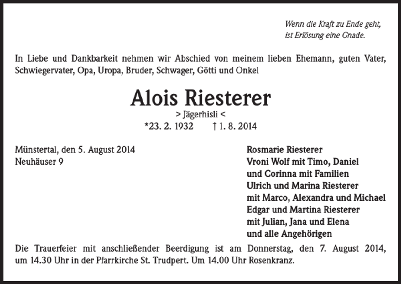 <p>Wenn die Kraft zu Ende geht,<br />ist Erlösung eine Gnade.</p><p>In Liebe und Dankbarkeit nehmen wir Abschied von meinem lieben Ehemann, guten Vater,<br />Schwiegervater, Opa, Uropa, Bruder, Schwager, Götti und Onkel</p><p>Alois> Jägerhisli<br />Riesterer<br /><<br />*23. 2. 1932</p><p>† 1. 8. 2014</p><p>Münstertal, den 5. August 2014<br />Rosmarie Riesterer<br />Neuhäuser 9<br />Vroni Wolf mit Timo, Daniel</p><p>und Corinna mit Familien</p><p>Ulrich und Marina Riesterer</p><p>mit Marco, Alexandra und Michael</p><p>Edgar und Martina Riesterer</p><p>mit Julian, Jana und Elena</p><p>und alle Angehörigen<br />Die Trauerfeier mit anschließender Beerdigung ist am Donnerstag, den 7. August 2014,<br />um 14.30 Uhr in der Pfarrkirche St. Trudpert. Um 14.00 Uhr Rosenkranz.</p>