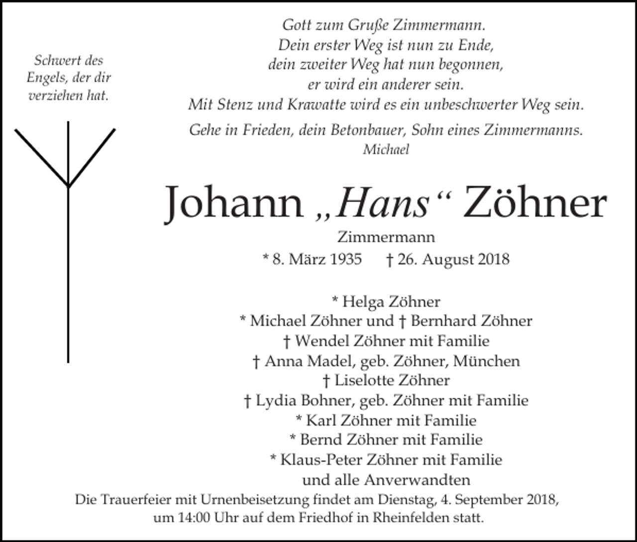 <p>Schwert des<br />Engels, der dir<br />verziehen hat.</p><p>Gott zum Gruße Zimmermann.<br />Dein erster Weg ist nun zu Ende,<br />dein zweiter Weg hat nun begonnen,<br />er wird ein anderer sein.<br />Mit Stenz und Krawatte wird es ein unbeschwerter Weg sein.<br />Gehe in Frieden, dein Betonbauer, Sohn eines Zimmermanns.<br />Michael</p><p>Johann „Hans“ Zöhner<br />Zimmermann<br />* 8. März 1935 † 26. August 2018</p><p>* Helga Zöhner<br />* Michael Zöhner und † Bernhard Zöhner<br />† Wendel Zöhner mit Familie<br />† Anna Madel, geb. Zöhner, München<br />† Liselotte Zöhner<br />† Lydia Bohner, geb. Zöhner mit Familie<br />* Karl Zöhner mit Familie<br />* Bernd Zöhner mit Familie<br />* Klaus-Peter Zöhner mit Familie<br />und alle Anverwandten<br />Die Trauerfeier mit Urnenbeisetzung findet am Dienstag, 4. September 2018,<br />um 14:00 Uhr auf dem Friedhof in Rheinfelden statt.</p>