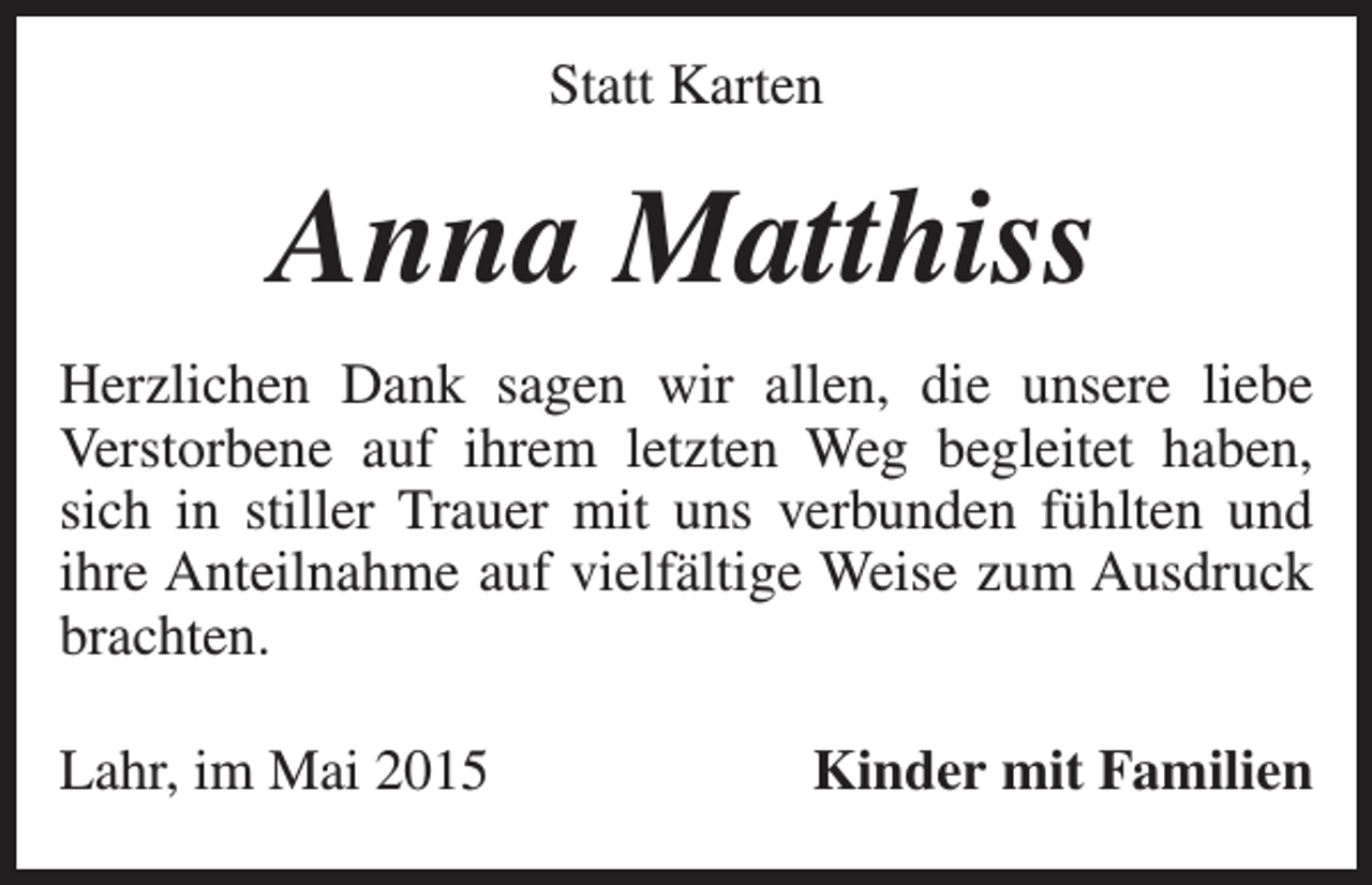 <p>Statt Karten</p><p>Anna Matthiss<br />Herzlichen Dank sagen wir allen, die unsere liebe<br />Verstorbene auf ihrem letzten Weg begleitet haben,<br />­<br />sich in stiller Trauer mit uns verbunden fühlten und<br />ihre Anteilnahme auf vielfältige Weise zum Ausdruck<br />brachten.<br />Lahr, im Mai 2015</p><p>Kinder mit Familien</p>