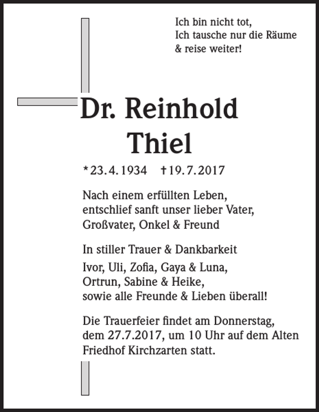 <p>Ich bin nicht tot,<br />Ich tausche nur die Räume<br />&amp; reise weiter!</p><p>Dr. Reinhold<br />Thiel<br />* 23. 4. 1934</p><p>✝ 19. 7. 2017</p><p>Nach einem erfüllten Leben,<br />entschlief sanft unser lieber Vater,<br />Großvater, Onkel &amp; Freund<br />In stiller Trauer &amp; Dankbarkeit<br />Ivor, Uli, Zofia, Gaya &amp; Luna,<br />Ortrun, Sabine &amp; Heike,<br />sowie alle Freunde &amp; Lieben überall!<br />Die Trauerfeier findet am Donnerstag,<br />dem 27.7.2017, um 10 Uhr auf dem Alten<br />Friedhof Kirchzarten statt.</p>